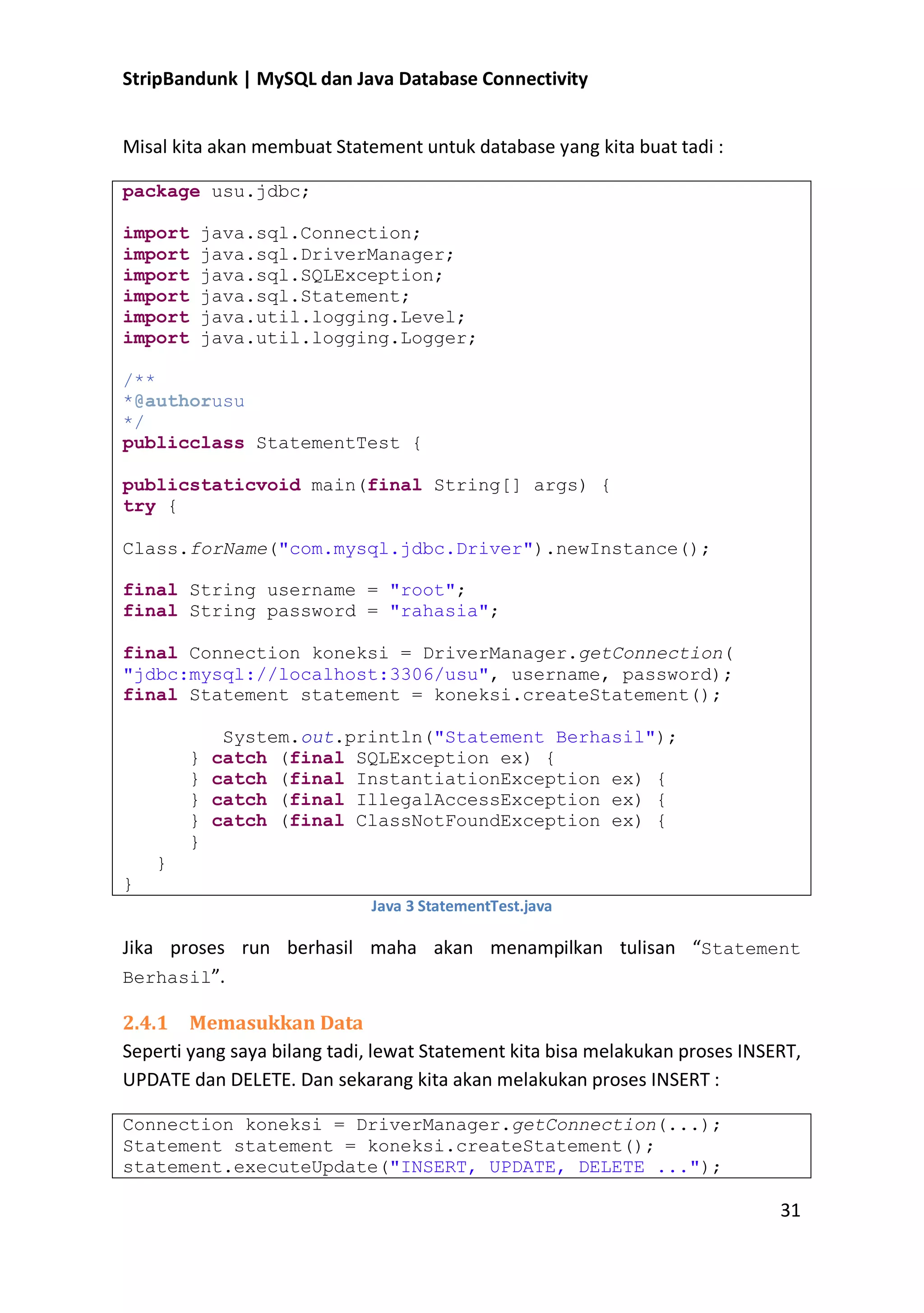StripBandunk | MySQL dan Java Database Connectivity
Misal kita akan membuat Statement untuk database yang kita buat tadi :
package usu.jdbc;
import
import
import
import
import
import

java.sql.Connection;
java.sql.DriverManager;
java.sql.SQLException;
java.sql.Statement;
java.util.logging.Level;
java.util.logging.Logger;

/**
*@authorusu
*/
publicclass StatementTest {
publicstaticvoid main(final String[] args) {
try {
Class.forName(&quot;com.mysql.jdbc.Driver&quot;).newInstance();
final String username = &quot;root&quot;;
final String password = &quot;rahasia&quot;;
final Connection koneksi = DriverManager.getConnection(
&quot;jdbc:mysql://localhost:3306/usu&quot;, username, password);
final Statement statement = koneksi.createStatement();
}
}
}
}
}

System.out.println(&quot;Statement Berhasil&quot;);
catch (final SQLException ex) {
catch (final InstantiationException ex) {
catch (final IllegalAccessException ex) {
catch (final ClassNotFoundException ex) {

}
}
Java 3 StatementTest.java

Jika proses run berhasil maha akan menampilkan tulisan ͞Statement
Berhasil͟.
2.4.1 Memasukkan Data
Seperti yang saya bilang tadi, lewat Statement kita bisa melakukan proses INSERT,
UPDATE dan DELETE. Dan sekarang kita akan melakukan proses INSERT :
Connection koneksi = DriverManager.getConnection(...);
Statement statement = koneksi.createStatement();
statement.executeUpdate(&quot;INSERT, UPDATE, DELETE ...&quot;);

31

 