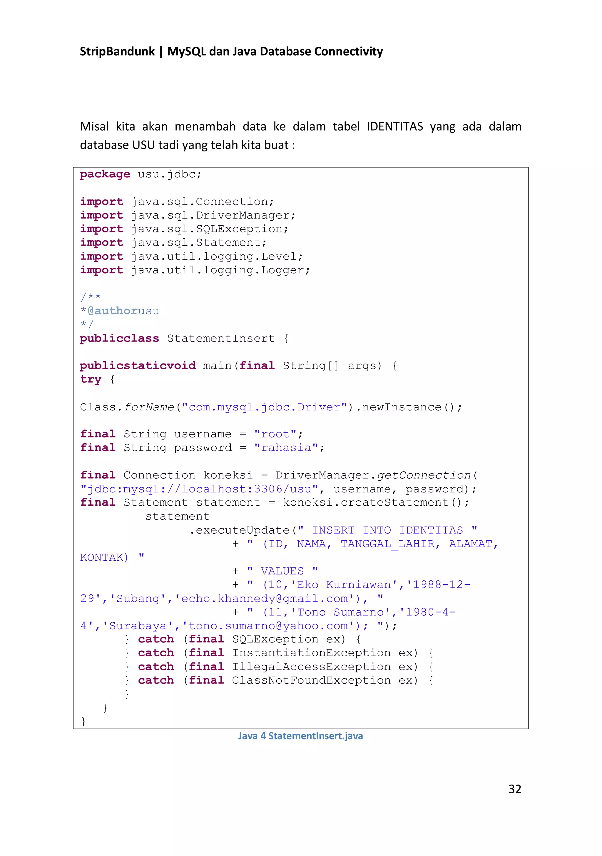 StripBandunk | MySQL dan Java Database Connectivity

Misal kita akan menambah data ke dalam tabel IDENTITAS yang ada dalam
database USU tadi yang telah kita buat :
package usu.jdbc;
import
import
import
import
import
import

java.sql.Connection;
java.sql.DriverManager;
java.sql.SQLException;
java.sql.Statement;
java.util.logging.Level;
java.util.logging.Logger;

/**
*@authorusu
*/
publicclass StatementInsert {
publicstaticvoid main(final String[] args) {
try {
Class.forName(&quot;com.mysql.jdbc.Driver&quot;).newInstance();
final String username = &quot;root&quot;;
final String password = &quot;rahasia&quot;;
final Connection koneksi = DriverManager.getConnection(
&quot;jdbc:mysql://localhost:3306/usu&quot;, username, password);
final Statement statement = koneksi.createStatement();
statement
.executeUpdate(&quot; INSERT INTO IDENTITAS &quot;
+ &quot; (ID, NAMA, TANGGAL_LAHIR, ALAMAT,
KONTAK) &quot;
+ &quot; VALUES &quot;
+ &quot; (10,&#x27;Eko Kurniawan&#x27;,&#x27;1988-1229&#x27;,&#x27;Subang&#x27;,&#x27;echo.khannedy@gmail.com&#x27;), &quot;
+ &quot; (11,&#x27;Tono Sumarno&#x27;,&#x27;1980-44&#x27;,&#x27;Surabaya&#x27;,&#x27;tono.sumarno@yahoo.com&#x27;); &quot;);
} catch (final SQLException ex) {
} catch (final InstantiationException ex) {
} catch (final IllegalAccessException ex) {
} catch (final ClassNotFoundException ex) {
}
}
}
Java 4 StatementInsert.java

32

 