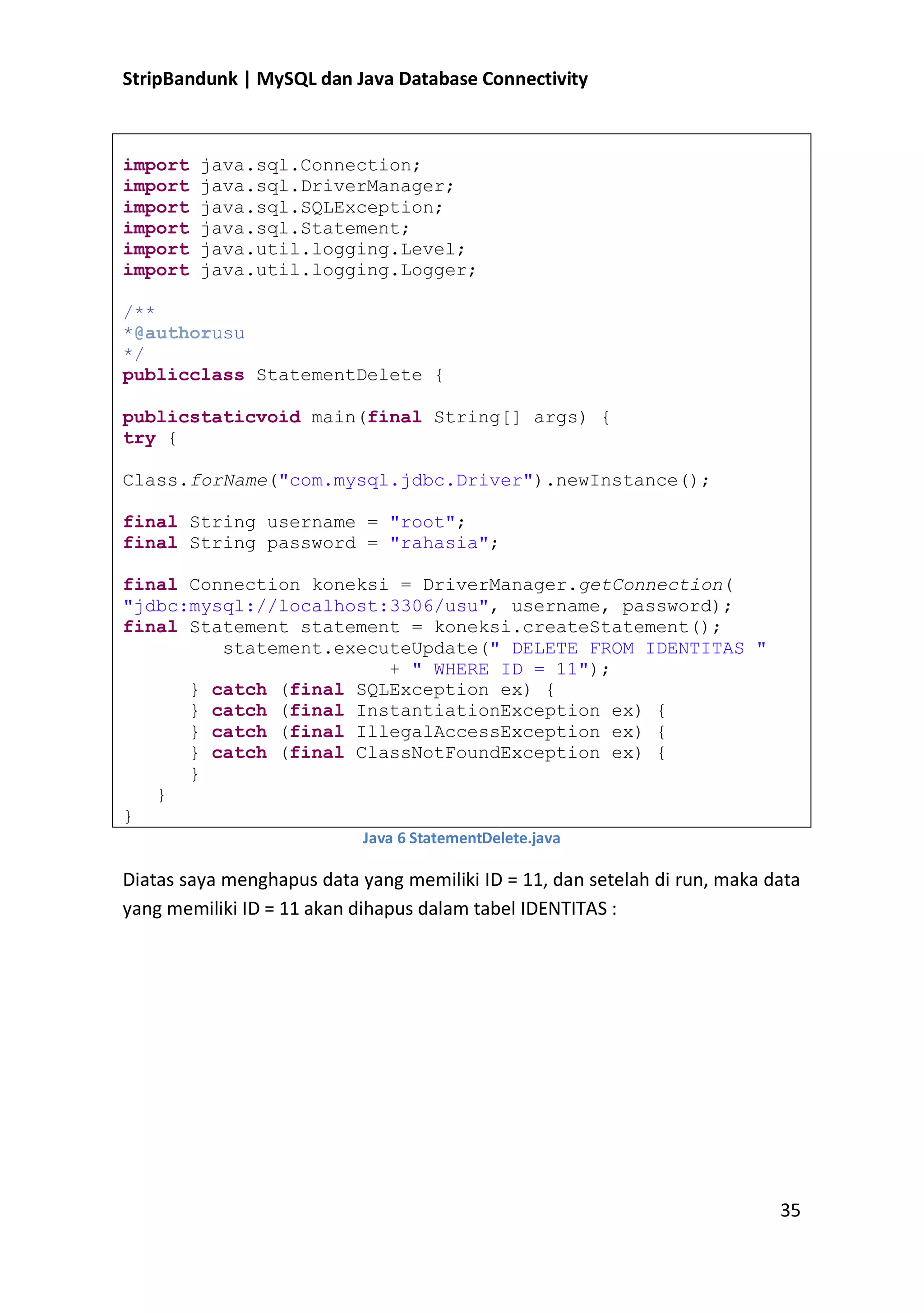 StripBandunk | MySQL dan Java Database Connectivity

import
import
import
import
import
import

java.sql.Connection;
java.sql.DriverManager;
java.sql.SQLException;
java.sql.Statement;
java.util.logging.Level;
java.util.logging.Logger;

/**
*@authorusu
*/
publicclass StatementDelete {
publicstaticvoid main(final String[] args) {
try {
Class.forName(&quot;com.mysql.jdbc.Driver&quot;).newInstance();
final String username = &quot;root&quot;;
final String password = &quot;rahasia&quot;;
final Connection koneksi = DriverManager.getConnection(
&quot;jdbc:mysql://localhost:3306/usu&quot;, username, password);
final Statement statement = koneksi.createStatement();
statement.executeUpdate(&quot; DELETE FROM IDENTITAS &quot;
+ &quot; WHERE ID = 11&quot;);
} catch (final SQLException ex) {
} catch (final InstantiationException ex) {
} catch (final IllegalAccessException ex) {
} catch (final ClassNotFoundException ex) {
}
}
}
Java 6 StatementDelete.java

Diatas saya menghapus data yang memiliki ID = 11, dan setelah di run, maka data
yang memiliki ID = 11 akan dihapus dalam tabel IDENTITAS :

35

 