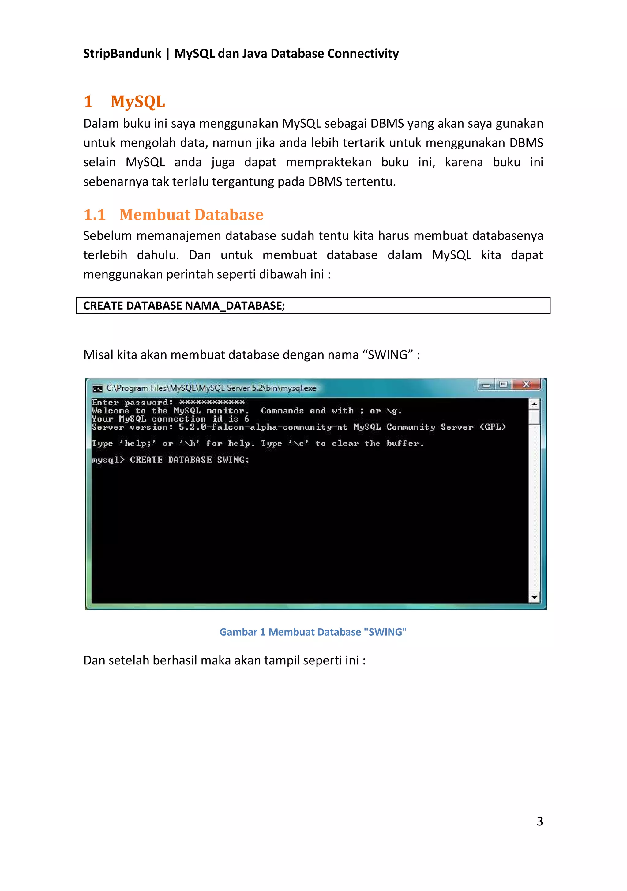 StripBandunk | MySQL dan Java Database Connectivity

1 MySQL
Dalam buku ini saya menggunakan MySQL sebagai DBMS yang akan saya gunakan
untuk mengolah data, namun jika anda lebih tertarik untuk menggunakan DBMS
selain MySQL anda juga dapat mempraktekan buku ini, karena buku ini
sebenarnya tak terlalu tergantung pada DBMS tertentu.

1.1 Membuat Database
Sebelum memanajemen database sudah tentu kita harus membuat databasenya
terlebih dahulu. Dan untuk membuat database dalam MySQL kita dapat
menggunakan perintah seperti dibawah ini :
CREATE DATABASE NAMA_DATABASE;

Misal kita akan membuat database dengan nama ͞SWING͟ :

Gambar 1 Membuat Database &quot;SWING&quot;

Dan setelah berhasil maka akan tampil seperti ini :

3

 