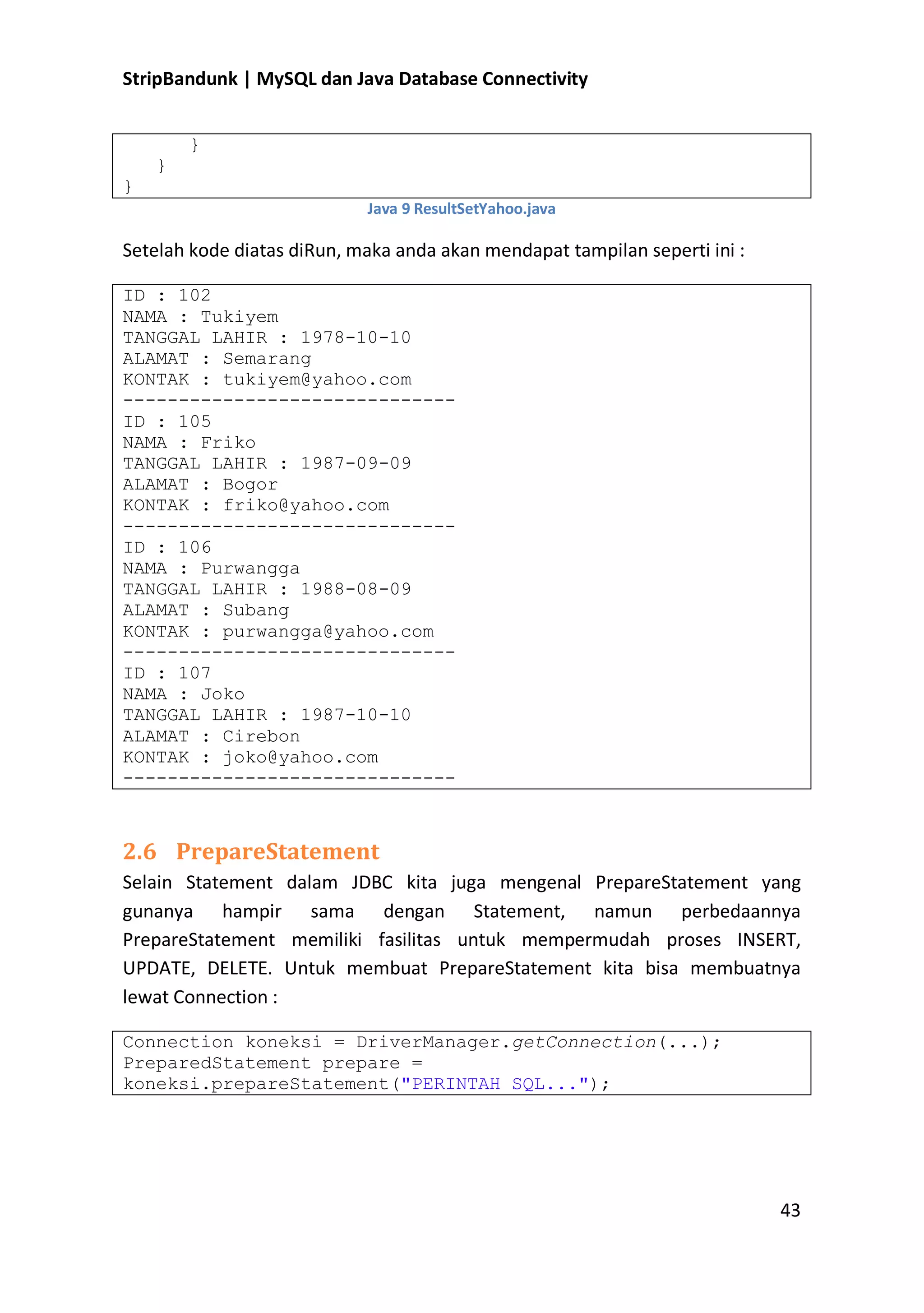 StripBandunk | MySQL dan Java Database Connectivity
}
}
}
Java 9 ResultSetYahoo.java

Setelah kode diatas diRun, maka anda akan mendapat tampilan seperti ini :
ID : 102
NAMA : Tukiyem
TANGGAL LAHIR : 1978-10-10
ALAMAT : Semarang
KONTAK : tukiyem@yahoo.com
-----------------------------ID : 105
NAMA : Friko
TANGGAL LAHIR : 1987-09-09
ALAMAT : Bogor
KONTAK : friko@yahoo.com
-----------------------------ID : 106
NAMA : Purwangga
TANGGAL LAHIR : 1988-08-09
ALAMAT : Subang
KONTAK : purwangga@yahoo.com
-----------------------------ID : 107
NAMA : Joko
TANGGAL LAHIR : 1987-10-10
ALAMAT : Cirebon
KONTAK : joko@yahoo.com
------------------------------

2.6 PrepareStatement
Selain Statement dalam JDBC kita juga mengenal PrepareStatement yang
gunanya hampir sama dengan Statement, namun perbedaannya
PrepareStatement memiliki fasilitas untuk mempermudah proses INSERT,
UPDATE, DELETE. Untuk membuat PrepareStatement kita bisa membuatnya
lewat Connection :
Connection koneksi = DriverManager.getConnection(...);
PreparedStatement prepare =
koneksi.prepareStatement(&quot;PERINTAH SQL...&quot;);

43

 