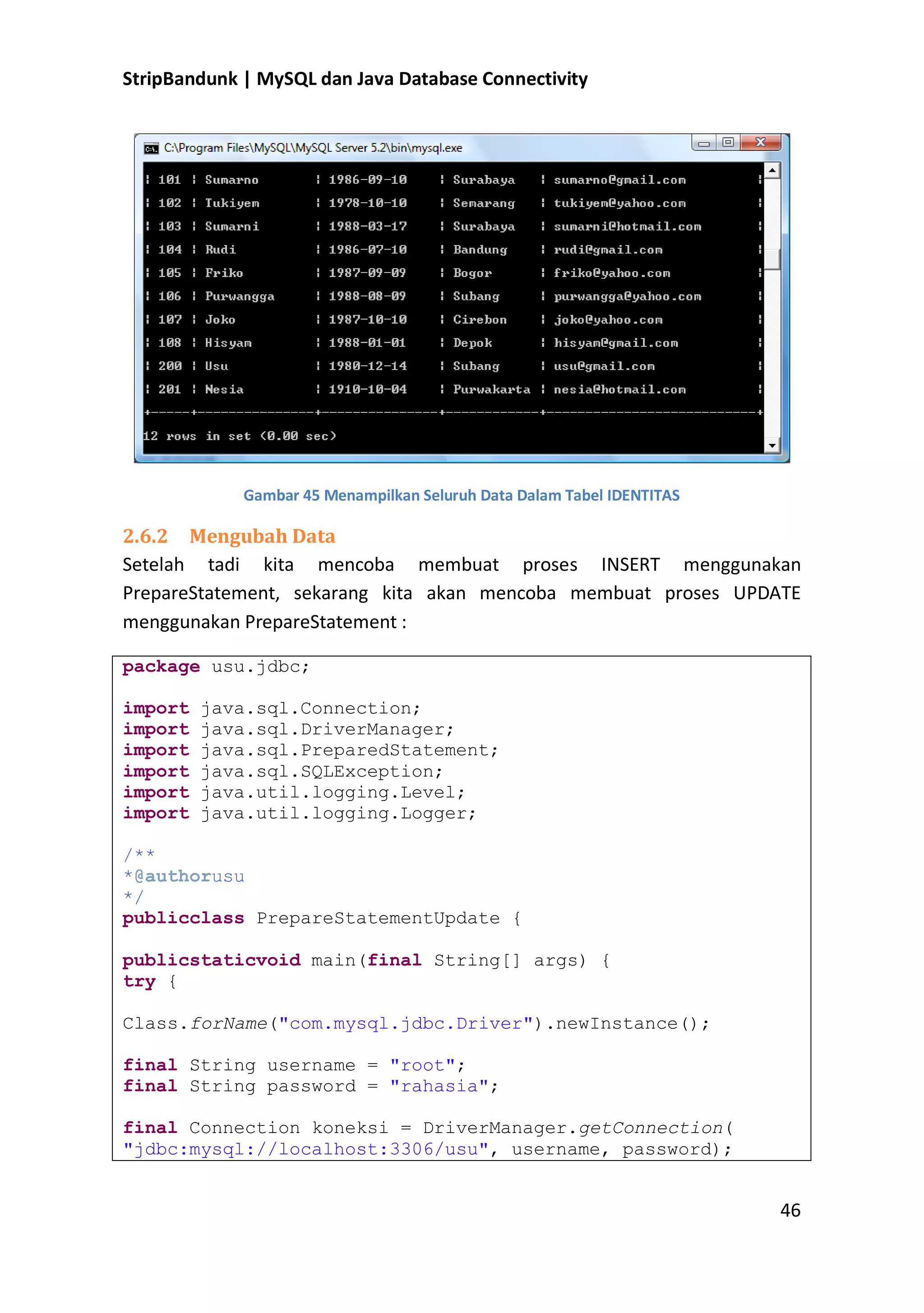 StripBandunk | MySQL dan Java Database Connectivity

Gambar 45 Menampilkan Seluruh Data Dalam Tabel IDENTITAS

2.6.2 Mengubah Data
Setelah tadi kita mencoba membuat proses INSERT menggunakan
PrepareStatement, sekarang kita akan mencoba membuat proses UPDATE
menggunakan PrepareStatement :
package usu.jdbc;
import
import
import
import
import
import

java.sql.Connection;
java.sql.DriverManager;
java.sql.PreparedStatement;
java.sql.SQLException;
java.util.logging.Level;
java.util.logging.Logger;

/**
*@authorusu
*/
publicclass PrepareStatementUpdate {
publicstaticvoid main(final String[] args) {
try {
Class.forName(&quot;com.mysql.jdbc.Driver&quot;).newInstance();
final String username = &quot;root&quot;;
final String password = &quot;rahasia&quot;;
final Connection koneksi = DriverManager.getConnection(
&quot;jdbc:mysql://localhost:3306/usu&quot;, username, password);

46

 