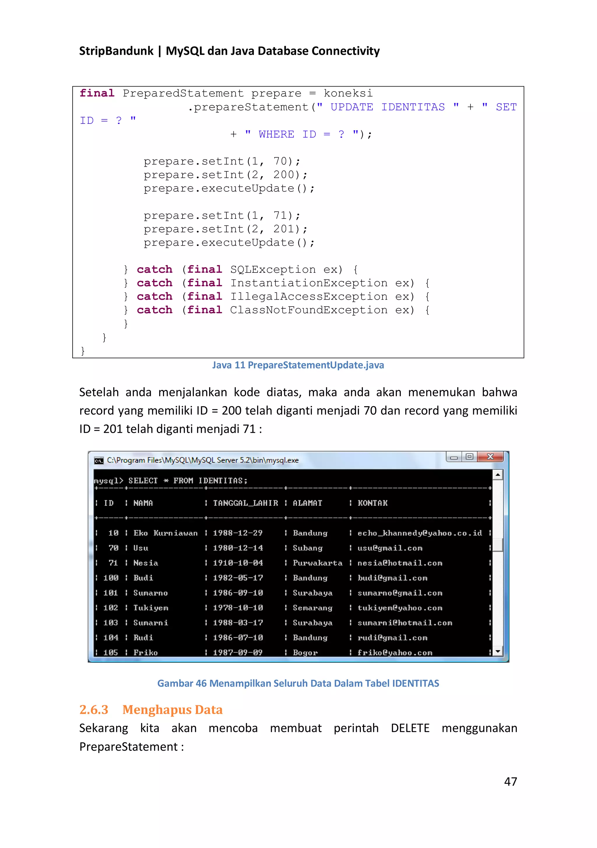 StripBandunk | MySQL dan Java Database Connectivity
final PreparedStatement prepare = koneksi
.prepareStatement(&quot; UPDATE IDENTITAS &quot; + &quot; SET
ID = ? &quot;
+ &quot; WHERE ID = ? &quot;);
prepare.setInt(1, 70);
prepare.setInt(2, 200);
prepare.executeUpdate();
prepare.setInt(1, 71);
prepare.setInt(2, 201);
prepare.executeUpdate();
}
}
}
}
}

catch
catch
catch
catch

(final
(final
(final
(final

SQLException ex) {
InstantiationException ex) {
IllegalAccessException ex) {
ClassNotFoundException ex) {

}
}
Java 11 PrepareStatementUpdate.java

Setelah anda menjalankan kode diatas, maka anda akan menemukan bahwa
record yang memiliki ID = 200 telah diganti menjadi 70 dan record yang memiliki
ID = 201 telah diganti menjadi 71 :

Gambar 46 Menampilkan Seluruh Data Dalam Tabel IDENTITAS

2.6.3 Menghapus Data
Sekarang kita akan mencoba membuat perintah DELETE menggunakan
PrepareStatement :
47

 