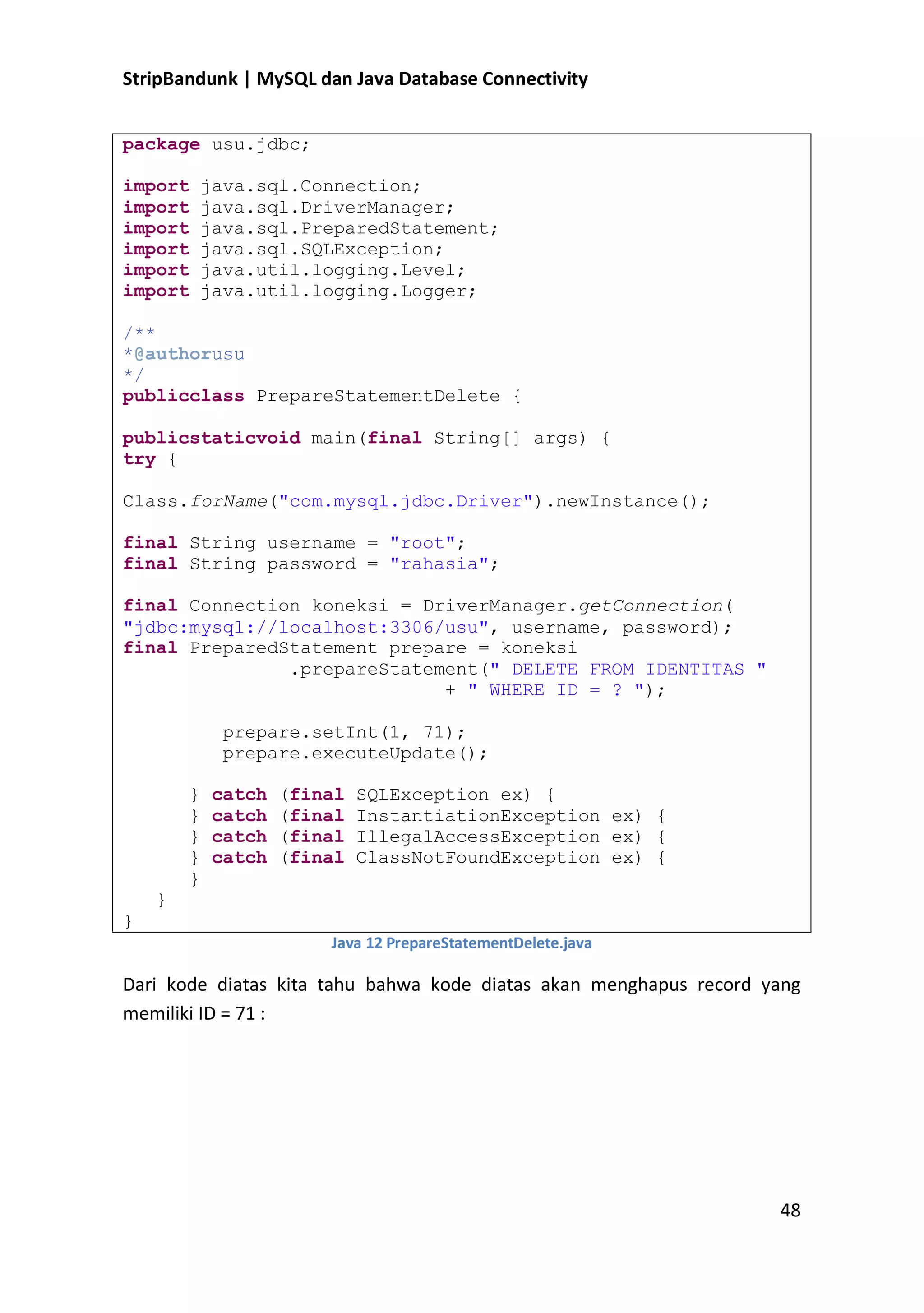 StripBandunk | MySQL dan Java Database Connectivity
package usu.jdbc;
import
import
import
import
import
import

java.sql.Connection;
java.sql.DriverManager;
java.sql.PreparedStatement;
java.sql.SQLException;
java.util.logging.Level;
java.util.logging.Logger;

/**
*@authorusu
*/
publicclass PrepareStatementDelete {
publicstaticvoid main(final String[] args) {
try {
Class.forName(&quot;com.mysql.jdbc.Driver&quot;).newInstance();
final String username = &quot;root&quot;;
final String password = &quot;rahasia&quot;;
final Connection koneksi = DriverManager.getConnection(
&quot;jdbc:mysql://localhost:3306/usu&quot;, username, password);
final PreparedStatement prepare = koneksi
.prepareStatement(&quot; DELETE FROM IDENTITAS &quot;
+ &quot; WHERE ID = ? &quot;);
prepare.setInt(1, 71);
prepare.executeUpdate();
}
}
}
}
}

catch
catch
catch
catch

(final
(final
(final
(final

SQLException ex) {
InstantiationException ex) {
IllegalAccessException ex) {
ClassNotFoundException ex) {

}
}
Java 12 PrepareStatementDelete.java

Dari kode diatas kita tahu bahwa kode diatas akan menghapus record yang
memiliki ID = 71 :

48

 