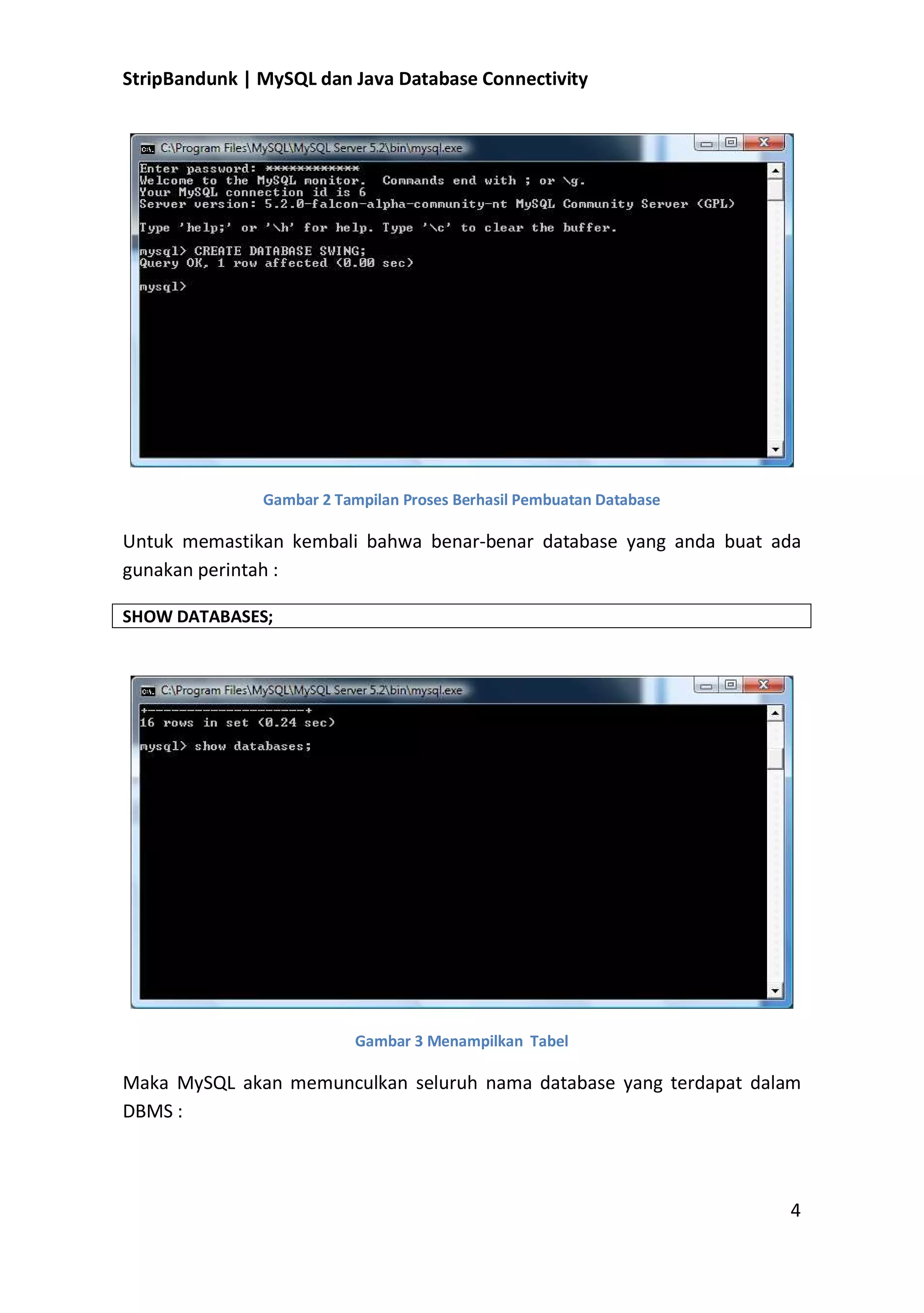 StripBandunk | MySQL dan Java Database Connectivity

Gambar 2 Tampilan Proses Berhasil Pembuatan Database

Untuk memastikan kembali bahwa benar-benar database yang anda buat ada
gunakan perintah :
SHOW DATABASES;

Gambar 3 Menampilkan Tabel

Maka MySQL akan memunculkan seluruh nama database yang terdapat dalam
DBMS :

4

 