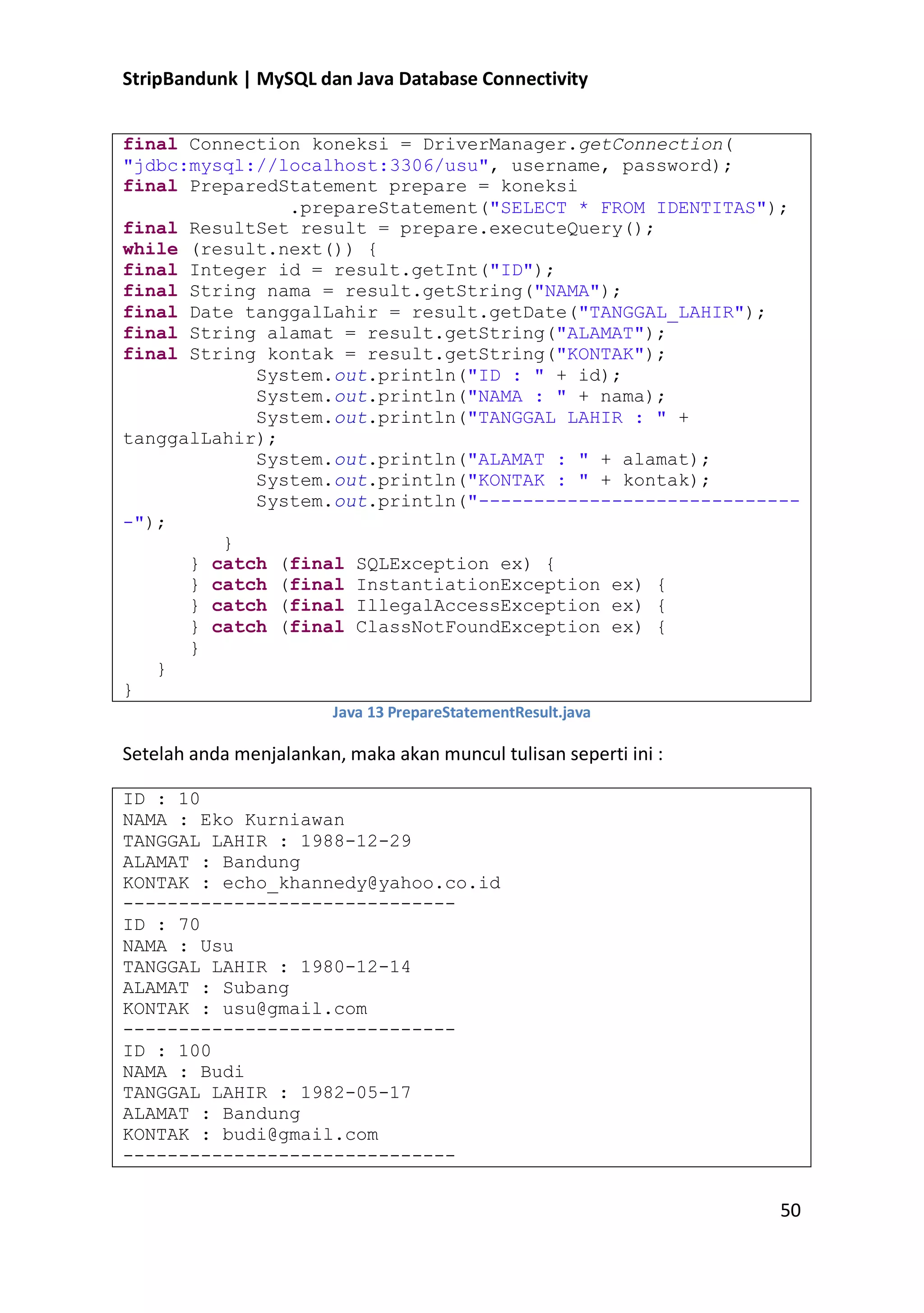 StripBandunk | MySQL dan Java Database Connectivity
final Connection koneksi = DriverManager.getConnection(
&quot;jdbc:mysql://localhost:3306/usu&quot;, username, password);
final PreparedStatement prepare = koneksi
.prepareStatement(&quot;SELECT * FROM IDENTITAS&quot;);
final ResultSet result = prepare.executeQuery();
while (result.next()) {
final Integer id = result.getInt(&quot;ID&quot;);
final String nama = result.getString(&quot;NAMA&quot;);
final Date tanggalLahir = result.getDate(&quot;TANGGAL_LAHIR&quot;);
final String alamat = result.getString(&quot;ALAMAT&quot;);
final String kontak = result.getString(&quot;KONTAK&quot;);
System.out.println(&quot;ID : &quot; + id);
System.out.println(&quot;NAMA : &quot; + nama);
System.out.println(&quot;TANGGAL LAHIR : &quot; +
tanggalLahir);
System.out.println(&quot;ALAMAT : &quot; + alamat);
System.out.println(&quot;KONTAK : &quot; + kontak);
System.out.println(&quot;-----------------------------&quot;);
}
} catch (final SQLException ex) {
} catch (final InstantiationException ex) {
} catch (final IllegalAccessException ex) {
} catch (final ClassNotFoundException ex) {
}
}
}
Java 13 PrepareStatementResult.java

Setelah anda menjalankan, maka akan muncul tulisan seperti ini :
ID : 10
NAMA : Eko Kurniawan
TANGGAL LAHIR : 1988-12-29
ALAMAT : Bandung
KONTAK : echo_khannedy@yahoo.co.id
-----------------------------ID : 70
NAMA : Usu
TANGGAL LAHIR : 1980-12-14
ALAMAT : Subang
KONTAK : usu@gmail.com
-----------------------------ID : 100
NAMA : Budi
TANGGAL LAHIR : 1982-05-17
ALAMAT : Bandung
KONTAK : budi@gmail.com
------------------------------

50

 