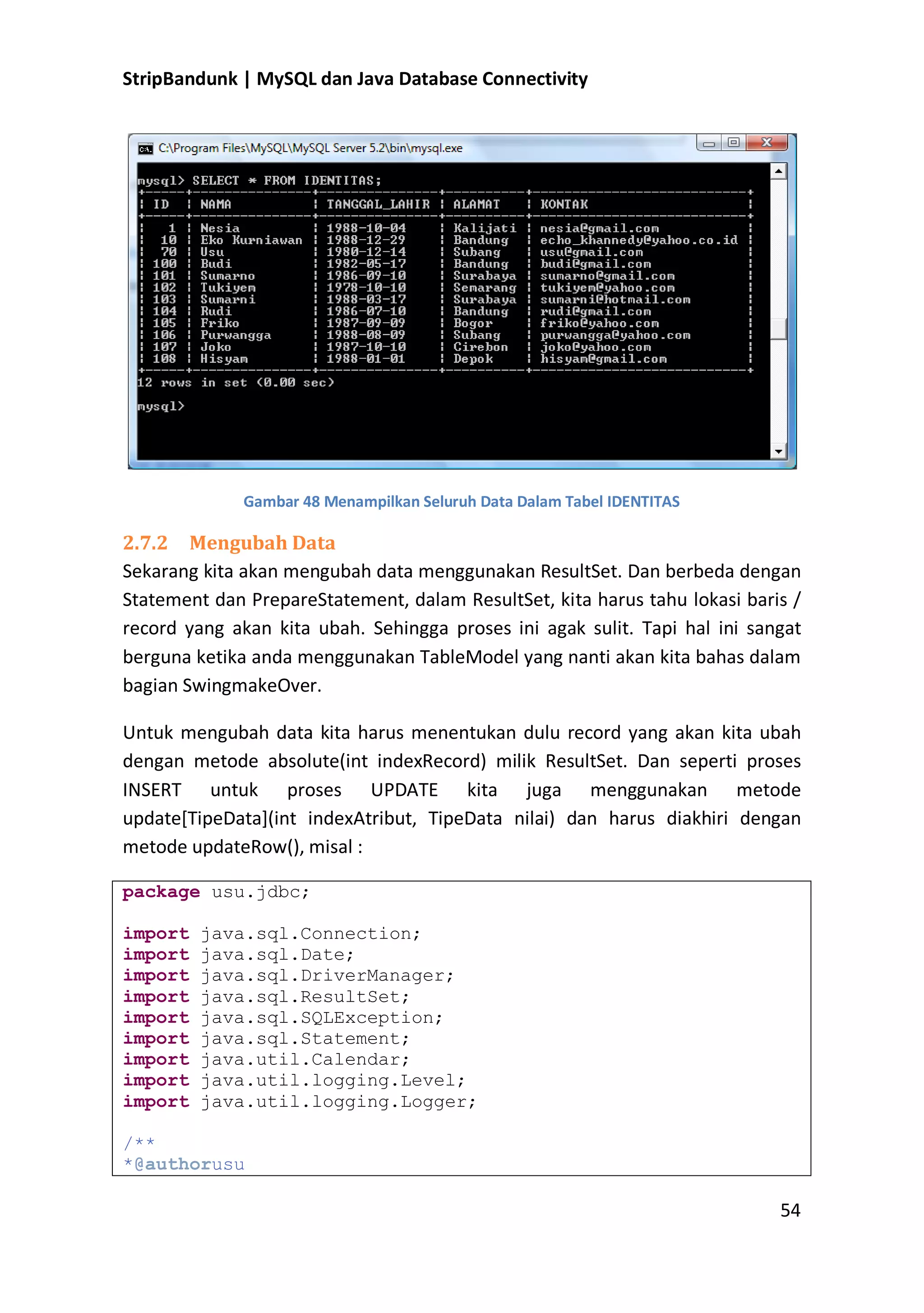 StripBandunk | MySQL dan Java Database Connectivity

Gambar 48 Menampilkan Seluruh Data Dalam Tabel IDENTITAS

2.7.2 Mengubah Data
Sekarang kita akan mengubah data menggunakan ResultSet. Dan berbeda dengan
Statement dan PrepareStatement, dalam ResultSet, kita harus tahu lokasi baris /
record yang akan kita ubah. Sehingga proses ini agak sulit. Tapi hal ini sangat
berguna ketika anda menggunakan TableModel yang nanti akan kita bahas dalam
bagian SwingmakeOver.
Untuk mengubah data kita harus menentukan dulu record yang akan kita ubah
dengan metode absolute(int indexRecord) milik ResultSet. Dan seperti proses
INSERT untuk proses UPDATE kita juga menggunakan metode
update[TipeData](int indexAtribut, TipeData nilai) dan harus diakhiri dengan
metode updateRow(), misal :
package usu.jdbc;
import
import
import
import
import
import
import
import
import

java.sql.Connection;
java.sql.Date;
java.sql.DriverManager;
java.sql.ResultSet;
java.sql.SQLException;
java.sql.Statement;
java.util.Calendar;
java.util.logging.Level;
java.util.logging.Logger;

/**
*@authorusu

54

 