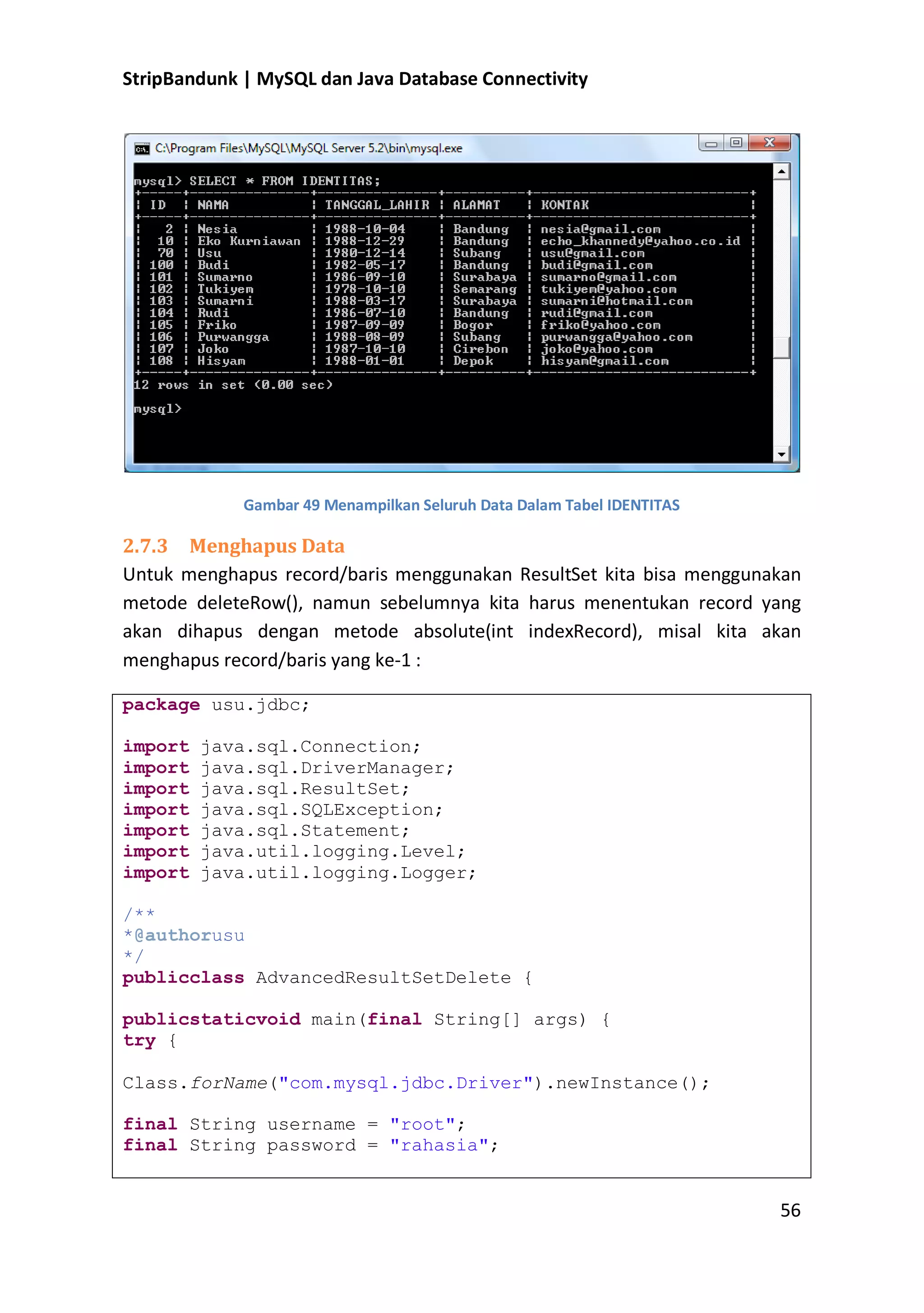 StripBandunk | MySQL dan Java Database Connectivity

Gambar 49 Menampilkan Seluruh Data Dalam Tabel IDENTITAS

2.7.3 Menghapus Data
Untuk menghapus record/baris menggunakan ResultSet kita bisa menggunakan
metode deleteRow(), namun sebelumnya kita harus menentukan record yang
akan dihapus dengan metode absolute(int indexRecord), misal kita akan
menghapus record/baris yang ke-1 :
package usu.jdbc;
import
import
import
import
import
import
import

java.sql.Connection;
java.sql.DriverManager;
java.sql.ResultSet;
java.sql.SQLException;
java.sql.Statement;
java.util.logging.Level;
java.util.logging.Logger;

/**
*@authorusu
*/
publicclass AdvancedResultSetDelete {
publicstaticvoid main(final String[] args) {
try {
Class.forName(&quot;com.mysql.jdbc.Driver&quot;).newInstance();
final String username = &quot;root&quot;;
final String password = &quot;rahasia&quot;;

56

 