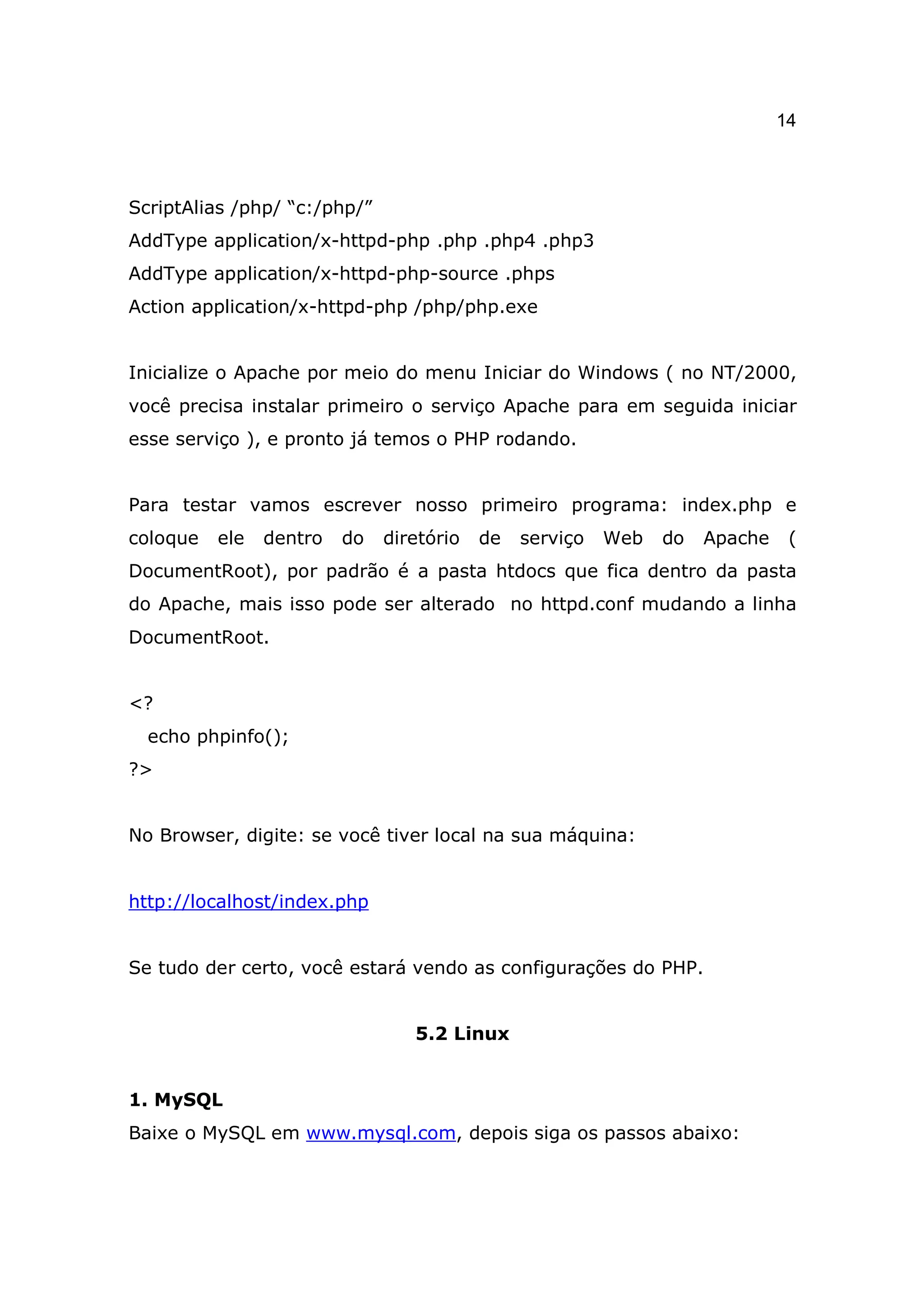 14



ScriptAlias /php/ “c:/php/”
AddType application/x-httpd-php .php .php4 .php3
AddType application/x-httpd-php-source .phps
Action application/x-httpd-php /php/php.exe


Inicialize o Apache por meio do menu Iniciar do Windows ( no NT/2000,
você precisa instalar primeiro o serviço Apache para em seguida iniciar
esse serviço ), e pronto já temos o PHP rodando.


Para testar vamos escrever nosso primeiro programa: index.php e
coloque   ele   dentro   do   diretório   de   serviço   Web   do   Apache    (
DocumentRoot), por padrão é a pasta htdocs que fica dentro da pasta
do Apache, mais isso pode ser alterado no httpd.conf mudando a linha
DocumentRoot.


<?
  echo phpinfo();
?>


No Browser, digite: se você tiver local na sua máquina:


http://localhost/index.php


Se tudo der certo, você estará vendo as configurações do PHP.


                                 5.2 Linux


1. MySQL
Baixe o MySQL em www.mysql.com, depois siga os passos abaixo:
 
