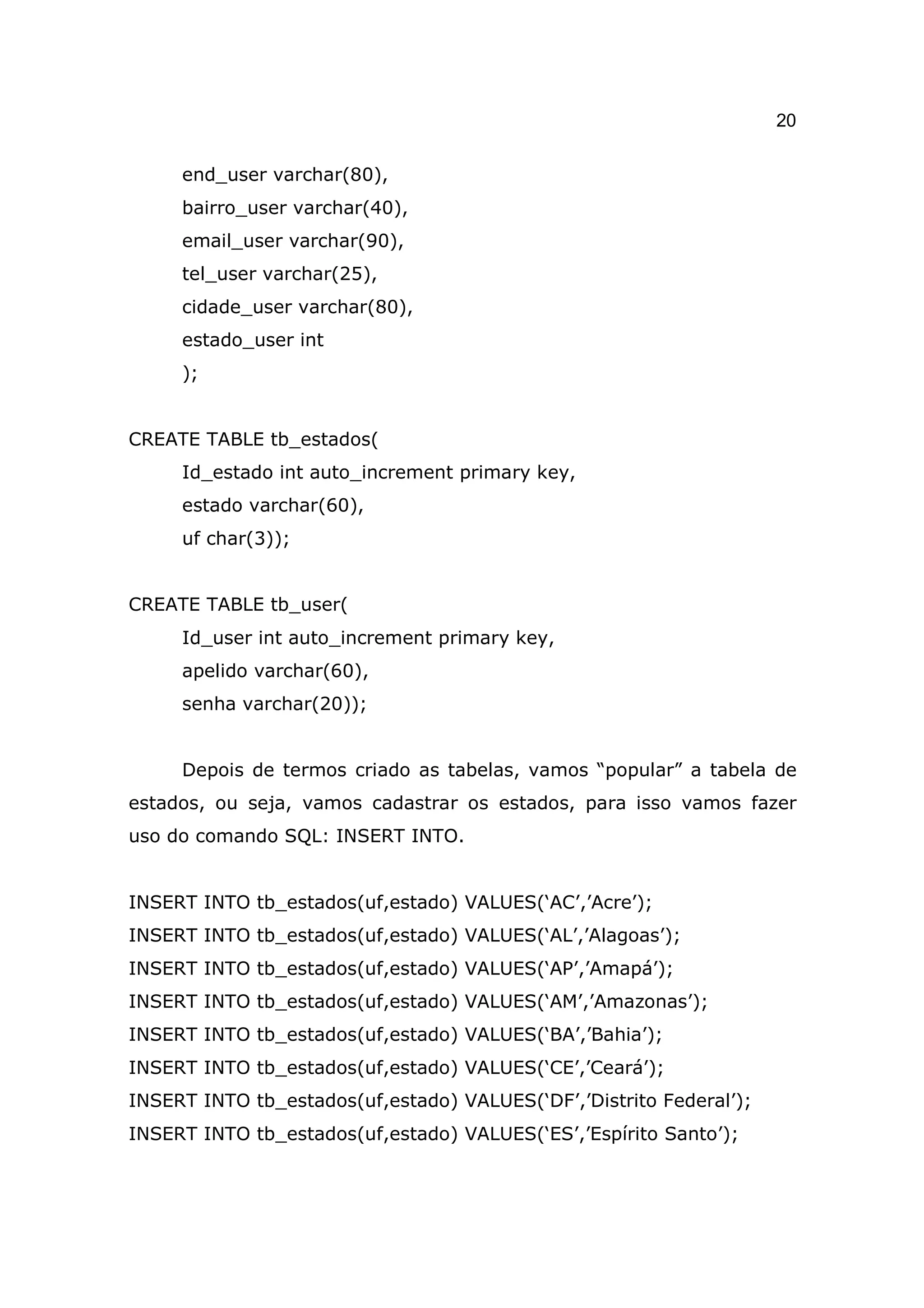 20

     end_user varchar(80),
     bairro_user varchar(40),
     email_user varchar(90),
     tel_user varchar(25),
     cidade_user varchar(80),
     estado_user int
     );


CREATE TABLE tb_estados(
     Id_estado int auto_increment primary key,
     estado varchar(60),
     uf char(3));


CREATE TABLE tb_user(
     Id_user int auto_increment primary key,
     apelido varchar(60),
     senha varchar(20));


     Depois de termos criado as tabelas, vamos “popular” a tabela de
estados, ou seja, vamos cadastrar os estados, para isso vamos fazer
uso do comando SQL: INSERT INTO.


INSERT INTO tb_estados(uf,estado) VALUES(‘AC’,’Acre’);
INSERT INTO tb_estados(uf,estado) VALUES(‘AL’,’Alagoas’);
INSERT INTO tb_estados(uf,estado) VALUES(‘AP’,’Amapá’);
INSERT INTO tb_estados(uf,estado) VALUES(‘AM’,’Amazonas’);
INSERT INTO tb_estados(uf,estado) VALUES(‘BA’,’Bahia’);
INSERT INTO tb_estados(uf,estado) VALUES(‘CE’,’Ceará’);
INSERT INTO tb_estados(uf,estado) VALUES(‘DF’,’Distrito Federal’);
INSERT INTO tb_estados(uf,estado) VALUES(‘ES’,’Espírito Santo’);
 