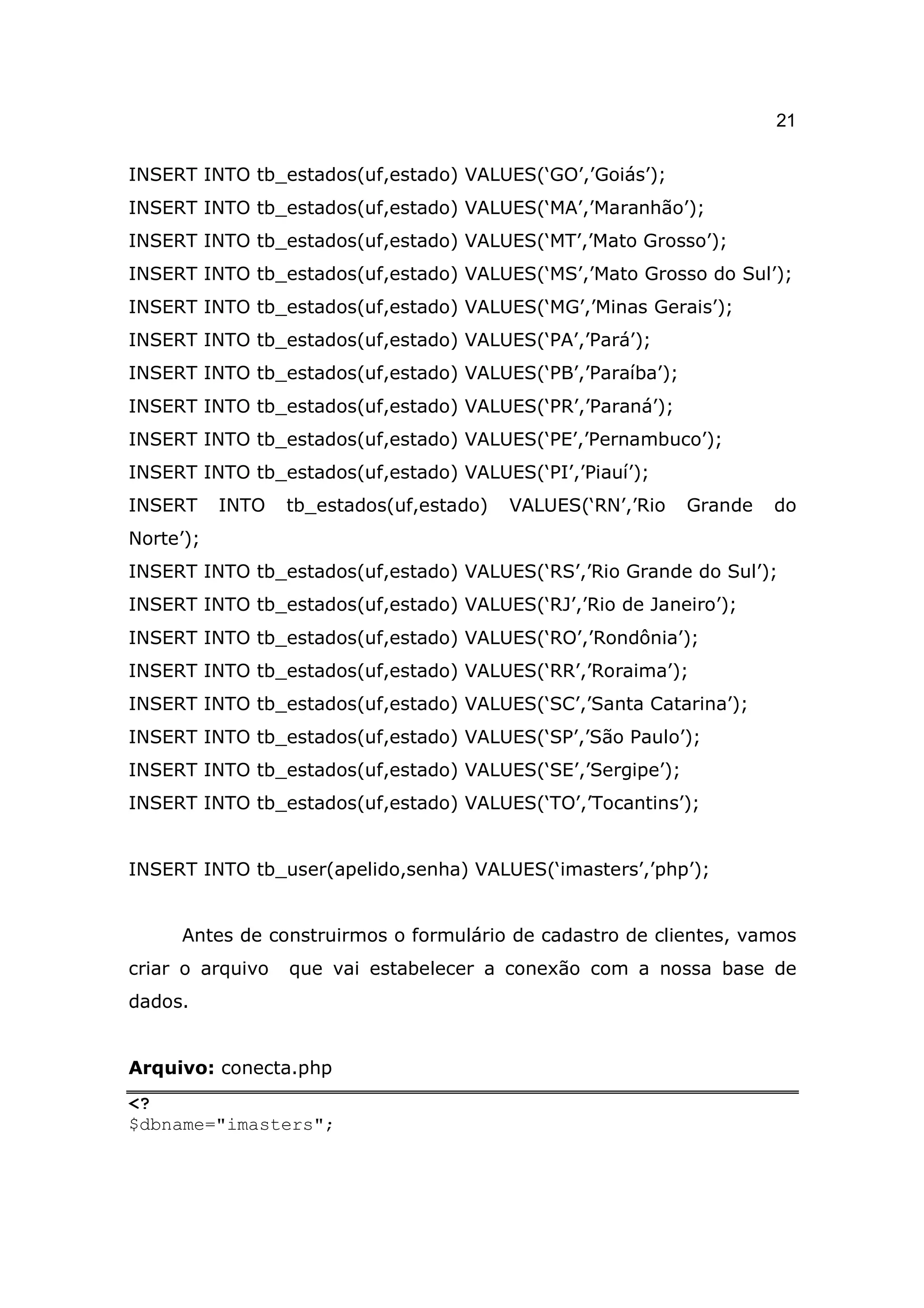 21

INSERT INTO tb_estados(uf,estado) VALUES(‘GO’,’Goiás’);
INSERT INTO tb_estados(uf,estado) VALUES(‘MA’,’Maranhão’);
INSERT INTO tb_estados(uf,estado) VALUES(‘MT’,’Mato Grosso’);
INSERT INTO tb_estados(uf,estado) VALUES(‘MS’,’Mato Grosso do Sul’);
INSERT INTO tb_estados(uf,estado) VALUES(‘MG’,’Minas Gerais’);
INSERT INTO tb_estados(uf,estado) VALUES(‘PA’,’Pará’);
INSERT INTO tb_estados(uf,estado) VALUES(‘PB’,’Paraíba’);
INSERT INTO tb_estados(uf,estado) VALUES(‘PR’,’Paraná’);
INSERT INTO tb_estados(uf,estado) VALUES(‘PE’,’Pernambuco’);
INSERT INTO tb_estados(uf,estado) VALUES(‘PI’,’Piauí’);
INSERT     INTO   tb_estados(uf,estado)   VALUES(‘RN’,’Rio   Grande   do
Norte’);
INSERT INTO tb_estados(uf,estado) VALUES(‘RS’,’Rio Grande do Sul’);
INSERT INTO tb_estados(uf,estado) VALUES(‘RJ’,’Rio de Janeiro’);
INSERT INTO tb_estados(uf,estado) VALUES(‘RO’,’Rondônia’);
INSERT INTO tb_estados(uf,estado) VALUES(‘RR’,’Roraima’);
INSERT INTO tb_estados(uf,estado) VALUES(‘SC’,’Santa Catarina’);
INSERT INTO tb_estados(uf,estado) VALUES(‘SP’,’São Paulo’);
INSERT INTO tb_estados(uf,estado) VALUES(‘SE’,’Sergipe’);
INSERT INTO tb_estados(uf,estado) VALUES(‘TO’,’Tocantins’);


INSERT INTO tb_user(apelido,senha) VALUES(‘imasters’,’php’);


     Antes de construirmos o formulário de cadastro de clientes, vamos
criar o arquivo   que vai estabelecer a conexão com a nossa base de
dados.


Arquivo: conecta.php
<?
$dbname="imasters";
 