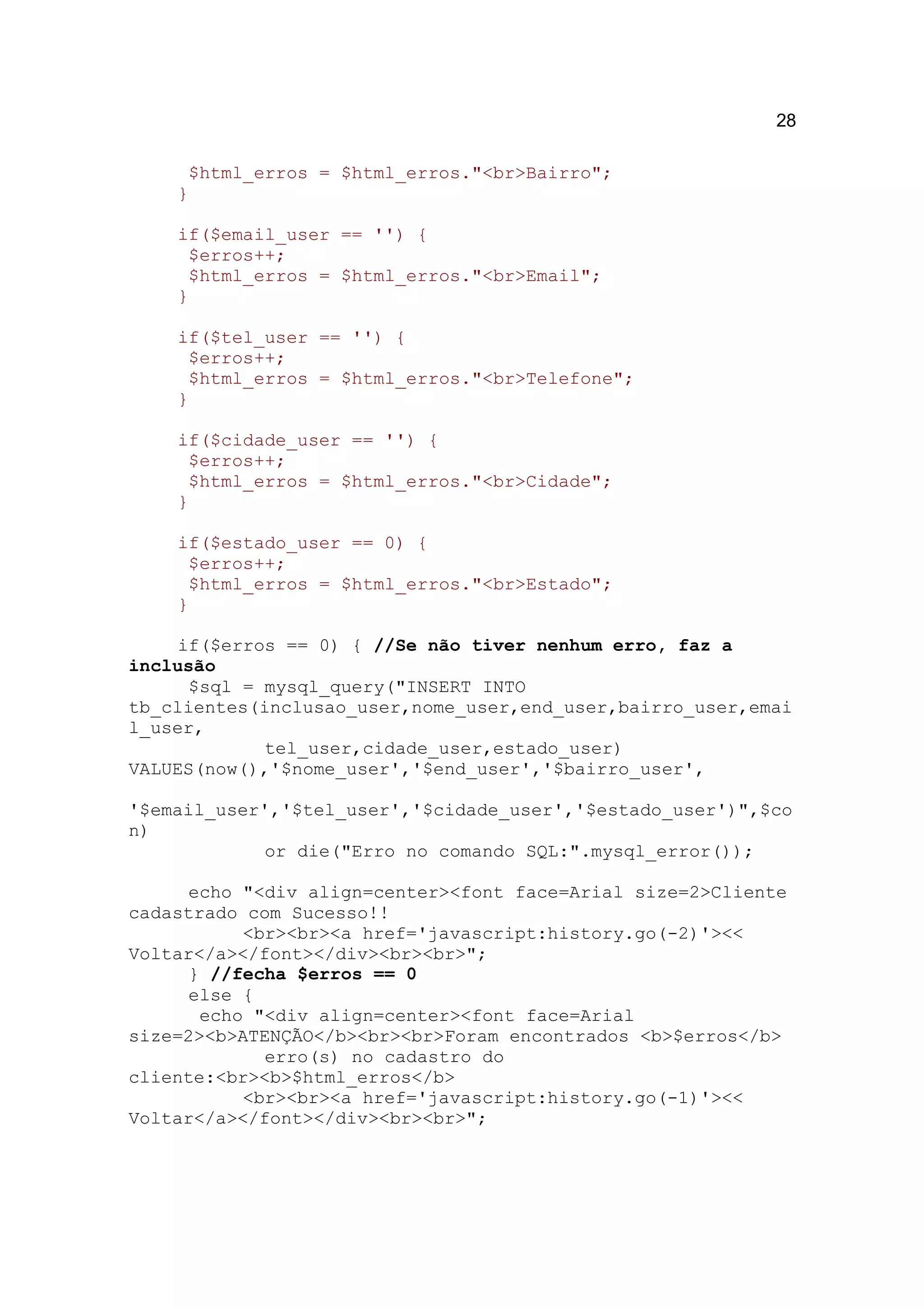28

     $html_erros = $html_erros."<br>Bairro";
    }

    if($email_user == '') {
     $erros++;
     $html_erros = $html_erros."<br>Email";
    }

    if($tel_user == '') {
     $erros++;
     $html_erros = $html_erros."<br>Telefone";
    }

    if($cidade_user == '') {
     $erros++;
     $html_erros = $html_erros."<br>Cidade";
    }

    if($estado_user == 0) {
     $erros++;
     $html_erros = $html_erros."<br>Estado";
    }

     if($erros == 0) { //Se não tiver nenhum erro, faz a
inclusão
      $sql = mysql_query("INSERT INTO
tb_clientes(inclusao_user,nome_user,end_user,bairro_user,emai
l_user,
             tel_user,cidade_user,estado_user)
VALUES(now(),'$nome_user','$end_user','$bairro_user',

'$email_user','$tel_user','$cidade_user','$estado_user')",$co
n)
             or die("Erro no comando SQL:".mysql_error());

      echo "<div align=center><font face=Arial size=2>Cliente
cadastrado com Sucesso!!
           <br><br><a href='javascript:history.go(-2)'><<
Voltar</a></font></div><br><br>";
      } //fecha $erros == 0
      else {
       echo "<div align=center><font face=Arial
size=2><b>ATENÇÃO</b><br><br>Foram encontrados <b>$erros</b>
             erro(s) no cadastro do
cliente:<br><b>$html_erros</b>
           <br><br><a href='javascript:history.go(-1)'><<
Voltar</a></font></div><br><br>";
 