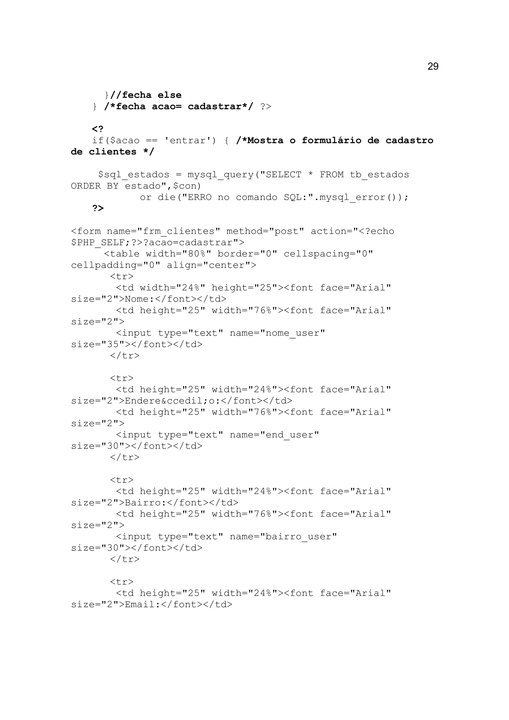 29

     }//fecha else
   } /*fecha acao= cadastrar*/ ?>

   <?
   if($acao == 'entrar') { /*Mostra o formulário de cadastro
de clientes */

     $sql_estados = mysql_query("SELECT * FROM tb_estados
ORDER BY estado",$con)
            or die("ERRO no comando SQL:".mysql_error());
    ?>

<form name="frm_clientes" method="post" action="<?echo
$PHP_SELF;?>?acao=cadastrar">
      <table width="80%" border="0" cellspacing="0"
cellpadding="0" align="center">
       <tr>
        <td width="24%" height="25"><font face="Arial"
size="2">Nome:</font></td>
        <td height="25" width="76%"><font face="Arial"
size="2">
        <input type="text" name="nome_user"
size="35"></font></td>
       </tr>

       <tr>
        <td height="25" width="24%"><font face="Arial"
size="2">Endere&ccedil;o:</font></td>
        <td height="25" width="76%"><font face="Arial"
size="2">
        <input type="text" name="end_user"
size="30"></font></td>
       </tr>

       <tr>
        <td height="25" width="24%"><font face="Arial"
size="2">Bairro:</font></td>
        <td height="25" width="76%"><font face="Arial"
size="2">
        <input type="text" name="bairro_user"
size="30"></font></td>
       </tr>

       <tr>
        <td height="25" width="24%"><font face="Arial"
size="2">Email:</font></td>
 