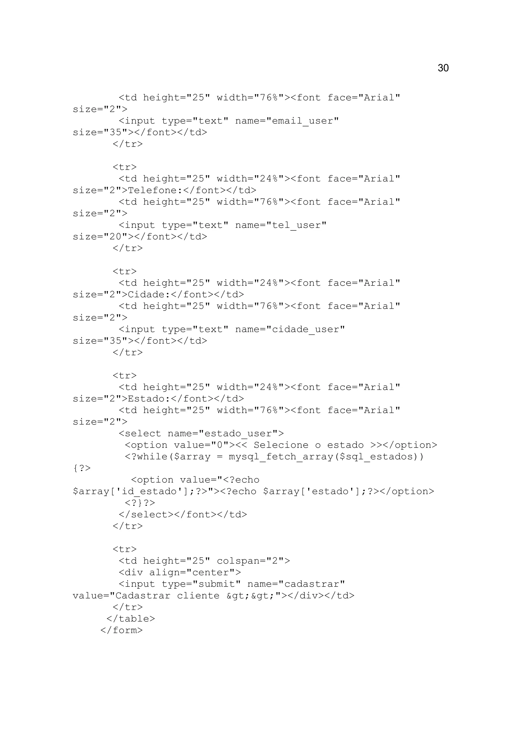 30

        <td height="25" width="76%"><font face="Arial"
size="2">
        <input type="text" name="email_user"
size="35"></font></td>
       </tr>

       <tr>
        <td height="25" width="24%"><font face="Arial"
size="2">Telefone:</font></td>
        <td height="25" width="76%"><font face="Arial"
size="2">
        <input type="text" name="tel_user"
size="20"></font></td>
       </tr>

       <tr>
        <td height="25" width="24%"><font face="Arial"
size="2">Cidade:</font></td>
        <td height="25" width="76%"><font face="Arial"
size="2">
        <input type="text" name="cidade_user"
size="35"></font></td>
       </tr>

       <tr>
        <td height="25" width="24%"><font face="Arial"
size="2">Estado:</font></td>
        <td height="25" width="76%"><font face="Arial"
size="2">
        <select name="estado_user">
         <option value="0"><< Selecione o estado >></option>
         <?while($array = mysql_fetch_array($sql_estados))
{?>
          <option value="<?echo
$array['id_estado'];?>"><?echo $array['estado'];?></option>
         <?}?>
        </select></font></td>
       </tr>

       <tr>
        <td height="25" colspan="2">
        <div align="center">
        <input type="submit" name="cadastrar"
value="Cadastrar cliente >>"></div></td>
       </tr>
      </table>
     </form>
 
