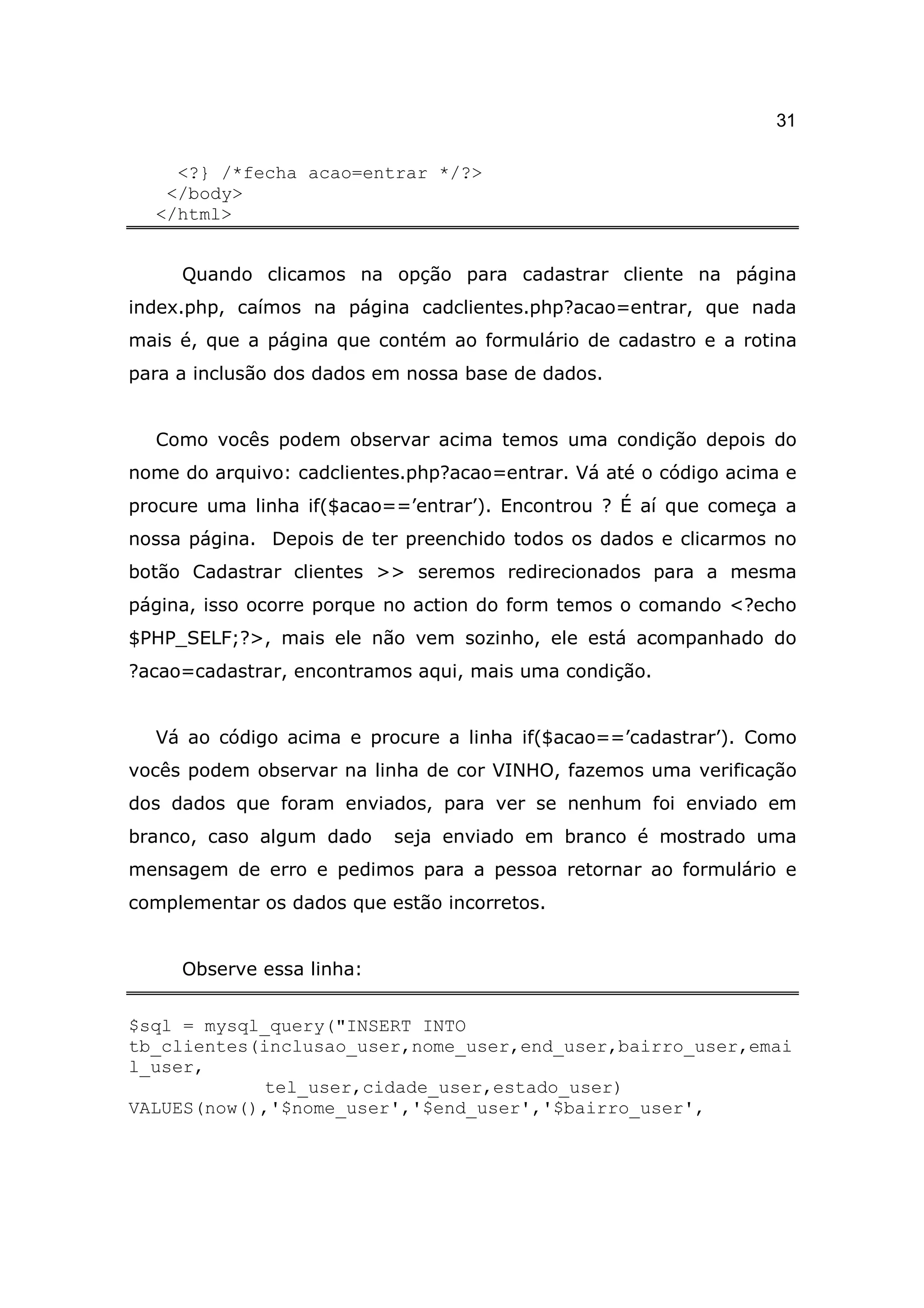 31

    <?} /*fecha acao=entrar */?>
   </body>
  </html>


     Quando clicamos na opção para cadastrar cliente na página
index.php, caímos na página cadclientes.php?acao=entrar, que nada
mais é, que a página que contém ao formulário de cadastro e a rotina
para a inclusão dos dados em nossa base de dados.


  Como vocês podem observar acima temos uma condição depois do
nome do arquivo: cadclientes.php?acao=entrar. Vá até o código acima e
procure uma linha if($acao==’entrar’). Encontrou ? É aí que começa a
nossa página. Depois de ter preenchido todos os dados e clicarmos no
botão Cadastrar clientes >> seremos redirecionados para a mesma
página, isso ocorre porque no action do form temos o comando <?echo
$PHP_SELF;?>, mais ele não vem sozinho, ele está acompanhado do
?acao=cadastrar, encontramos aqui, mais uma condição.


  Vá ao código acima e procure a linha if($acao==’cadastrar’). Como
vocês podem observar na linha de cor VINHO, fazemos uma verificação
dos dados que foram enviados, para ver se nenhum foi enviado em
branco, caso algum dado    seja enviado em branco é mostrado uma
mensagem de erro e pedimos para a pessoa retornar ao formulário e
complementar os dados que estão incorretos.


     Observe essa linha:


$sql = mysql_query("INSERT INTO
tb_clientes(inclusao_user,nome_user,end_user,bairro_user,emai
l_user,
             tel_user,cidade_user,estado_user)
VALUES(now(),'$nome_user','$end_user','$bairro_user',
 