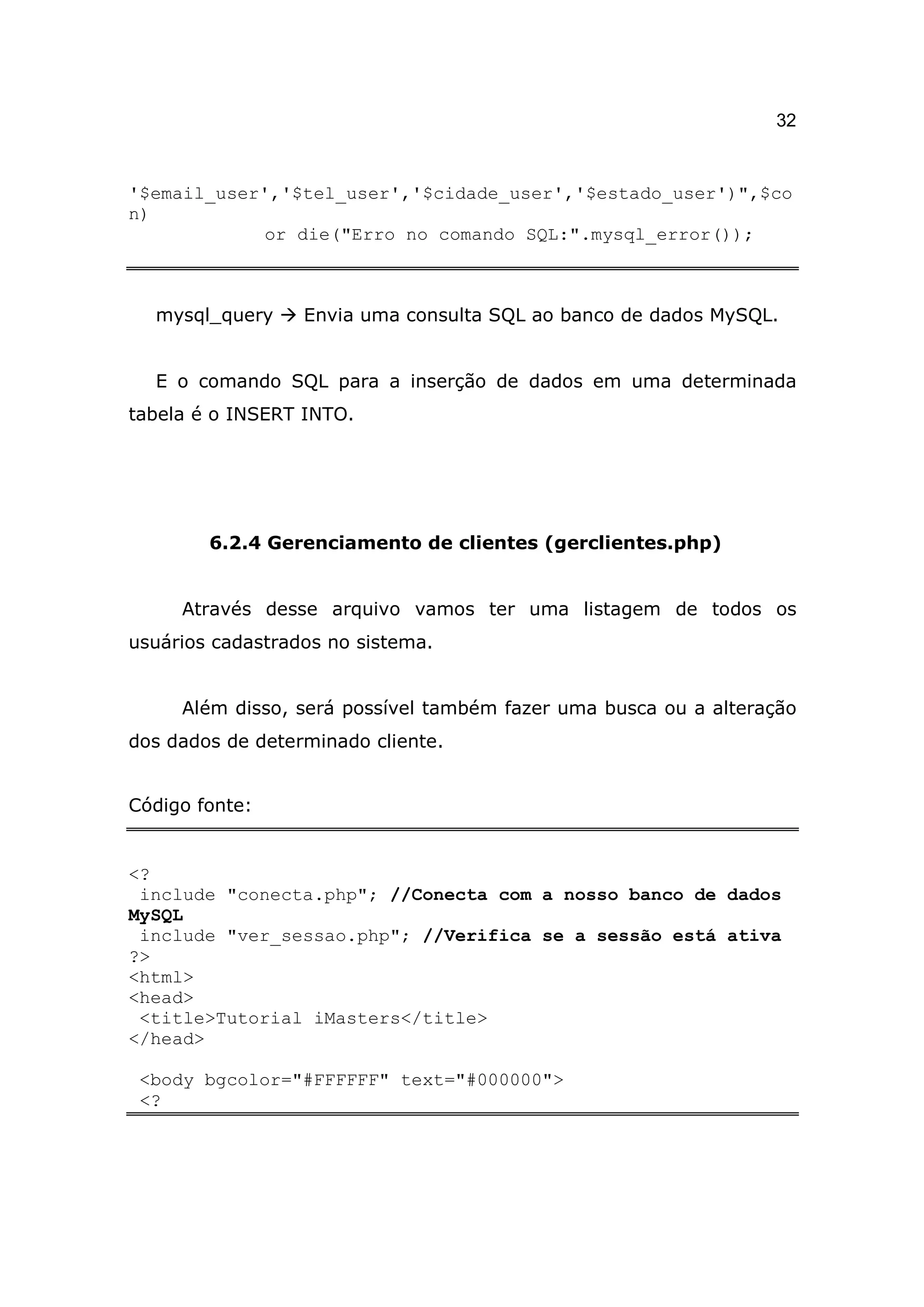 32


'$email_user','$tel_user','$cidade_user','$estado_user')",$co
n)
             or die("Erro no comando SQL:".mysql_error());



  mysql_query     Envia uma consulta SQL ao banco de dados MySQL.


  E o comando SQL para a inserção de dados em uma determinada
tabela é o INSERT INTO.




        6.2.4 Gerenciamento de clientes (gerclientes.php)


     Através desse arquivo vamos ter uma listagem de todos os
usuários cadastrados no sistema.


     Além disso, será possível também fazer uma busca ou a alteração
dos dados de determinado cliente.


Código fonte:


<?
 include "conecta.php"; //Conecta com a nosso banco de dados
MySQL
 include "ver_sessao.php"; //Verifica se a sessão está ativa
?>
<html>
<head>
 <title>Tutorial iMasters</title>
</head>

 <body bgcolor="#FFFFFF" text="#000000">
 <?
 