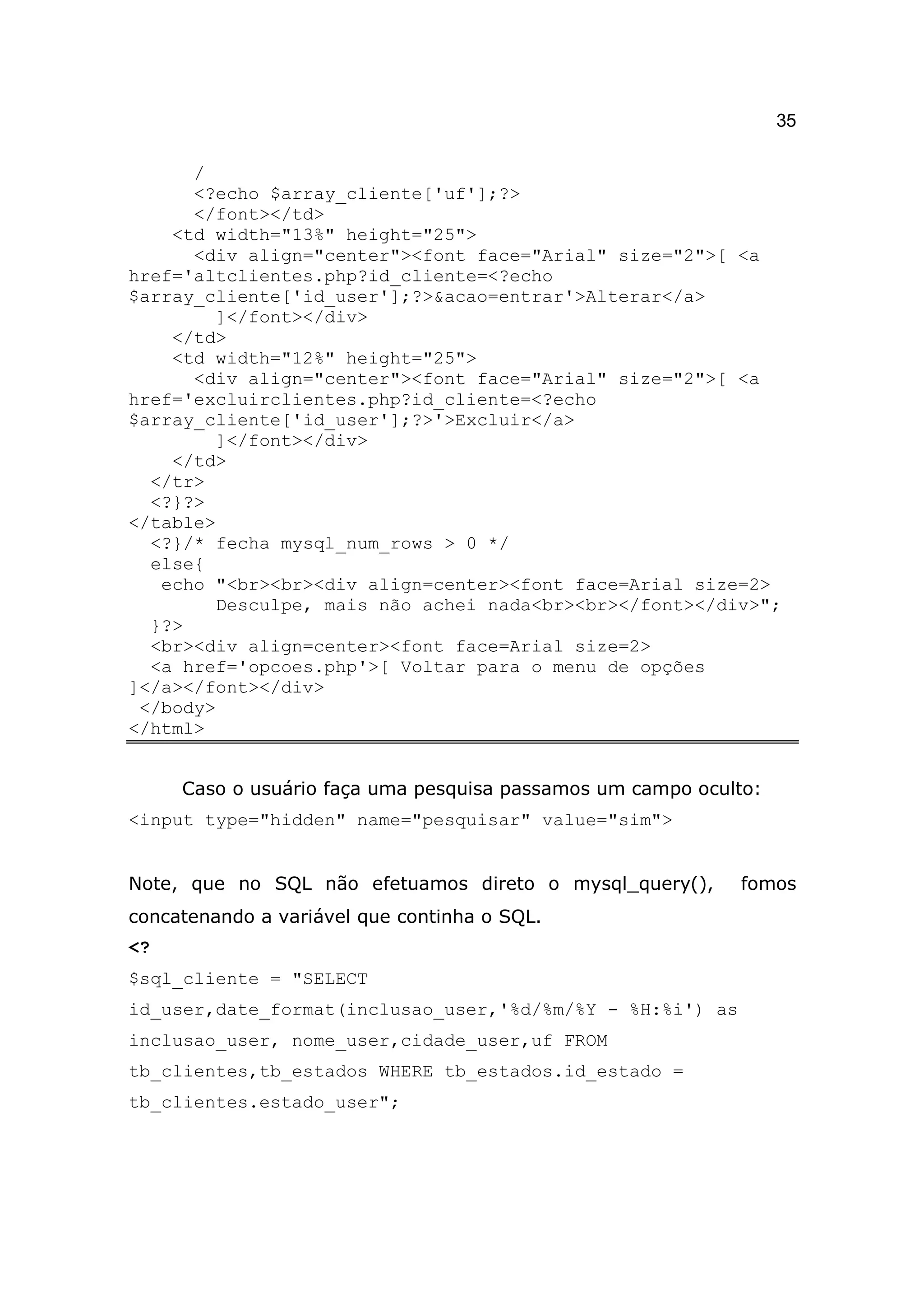 35

      /
      <?echo $array_cliente['uf'];?>
      </font></td>
    <td width="13%" height="25">
      <div align="center"><font face="Arial" size="2">[ <a
href='altclientes.php?id_cliente=<?echo
$array_cliente['id_user'];?>&acao=entrar'>Alterar</a>
        ]</font></div>
    </td>
    <td width="12%" height="25">
      <div align="center"><font face="Arial" size="2">[ <a
href='excluirclientes.php?id_cliente=<?echo
$array_cliente['id_user'];?>'>Excluir</a>
        ]</font></div>
    </td>
  </tr>
  <?}?>
</table>
  <?}/* fecha mysql_num_rows > 0 */
  else{
   echo "<br><br><div align=center><font face=Arial size=2>
        Desculpe, mais não achei nada<br><br></font></div>";
  }?>
  <br><div align=center><font face=Arial size=2>
  <a href='opcoes.php'>[ Voltar para o menu de opções
]</a></font></div>
 </body>
</html>


     Caso o usuário faça uma pesquisa passamos um campo oculto:
<input type="hidden" name="pesquisar" value="sim">


Note, que no SQL não efetuamos direto o mysql_query(),      fomos
concatenando a variável que continha o SQL.
<?
$sql_cliente = "SELECT
id_user,date_format(inclusao_user,'%d/%m/%Y - %H:%i') as
inclusao_user, nome_user,cidade_user,uf FROM
tb_clientes,tb_estados WHERE tb_estados.id_estado =
tb_clientes.estado_user";
 