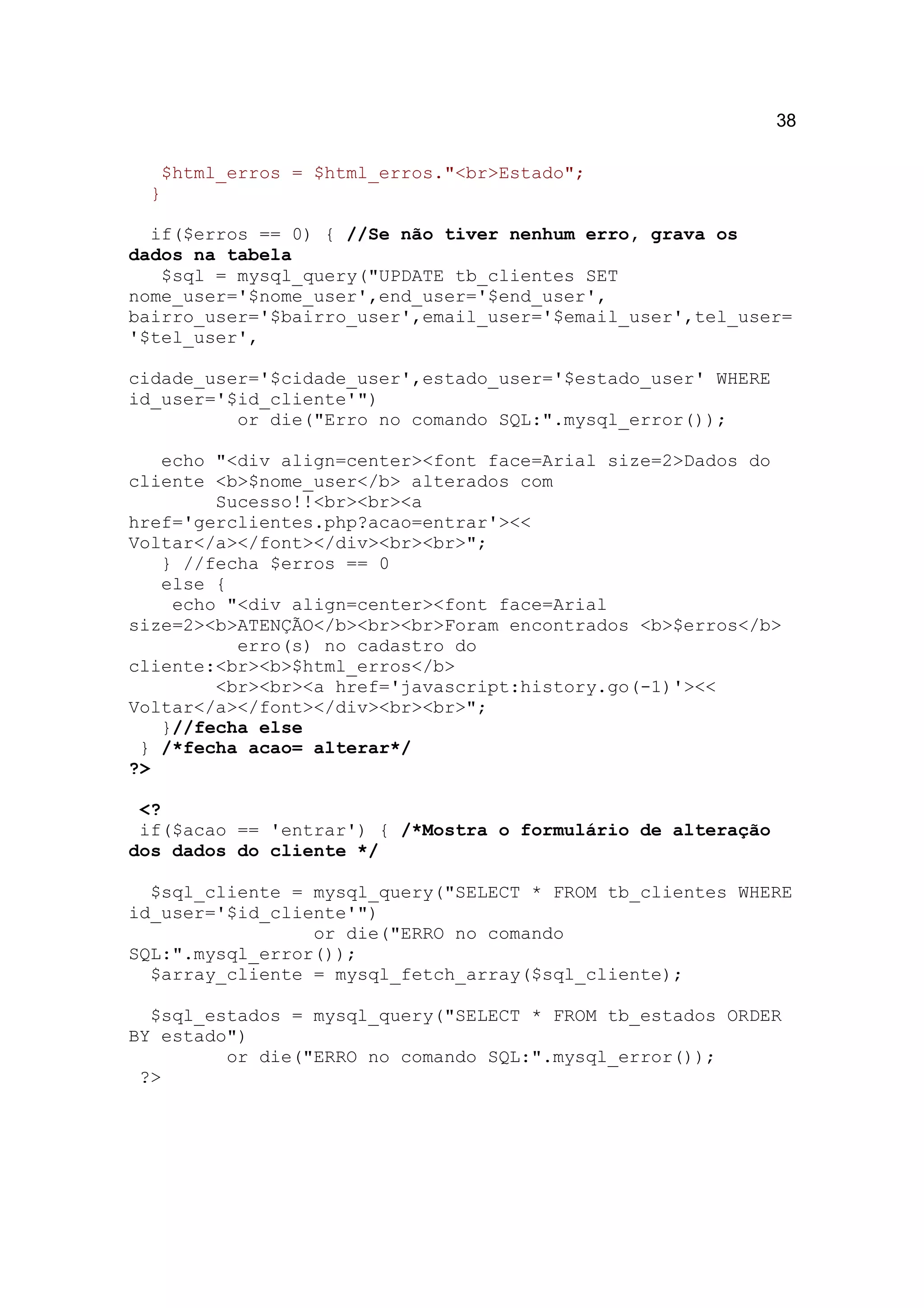 38

   $html_erros = $html_erros."<br>Estado";
  }

  if($erros == 0) { //Se não tiver nenhum erro, grava os
dados na tabela
   $sql = mysql_query("UPDATE tb_clientes SET
nome_user='$nome_user',end_user='$end_user',
bairro_user='$bairro_user',email_user='$email_user',tel_user=
'$tel_user',

cidade_user='$cidade_user',estado_user='$estado_user' WHERE
id_user='$id_cliente'")
          or die("Erro no comando SQL:".mysql_error());

   echo "<div align=center><font face=Arial size=2>Dados do
cliente <b>$nome_user</b> alterados com
        Sucesso!!<br><br><a
href='gerclientes.php?acao=entrar'><<
Voltar</a></font></div><br><br>";
   } //fecha $erros == 0
   else {
    echo "<div align=center><font face=Arial
size=2><b>ATENÇÃO</b><br><br>Foram encontrados <b>$erros</b>
          erro(s) no cadastro do
cliente:<br><b>$html_erros</b>
        <br><br><a href='javascript:history.go(-1)'><<
Voltar</a></font></div><br><br>";
   }//fecha else
 } /*fecha acao= alterar*/
?>

 <?
 if($acao == 'entrar') { /*Mostra o formulário de alteração
dos dados do cliente */

  $sql_cliente = mysql_query("SELECT * FROM tb_clientes WHERE
id_user='$id_cliente'")
                 or die("ERRO no comando
SQL:".mysql_error());
  $array_cliente = mysql_fetch_array($sql_cliente);

  $sql_estados = mysql_query("SELECT * FROM tb_estados ORDER
BY estado")
         or die("ERRO no comando SQL:".mysql_error());
 ?>
 