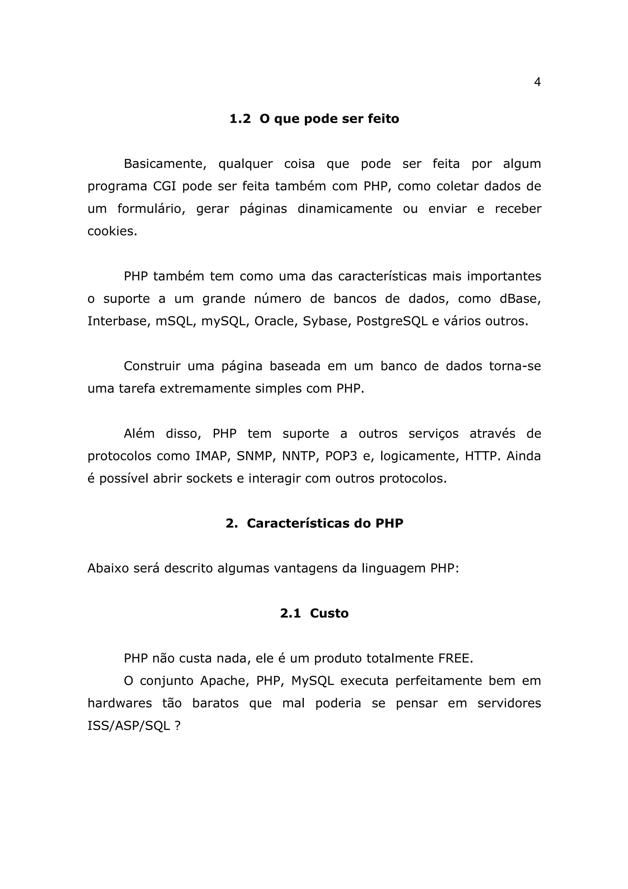 4

                       1.2 O que pode ser feito


     Basicamente, qualquer coisa que pode ser feita por algum
programa CGI pode ser feita também com PHP, como coletar dados de
um formulário, gerar páginas dinamicamente ou enviar e receber
cookies.


     PHP também tem como uma das características mais importantes
o suporte a um grande número de bancos de dados, como dBase,
Interbase, mSQL, mySQL, Oracle, Sybase, PostgreSQL e vários outros.


     Construir uma página baseada em um banco de dados torna-se
uma tarefa extremamente simples com PHP.


     Além disso, PHP tem suporte a outros serviços através de
protocolos como IMAP, SNMP, NNTP, POP3 e, logicamente, HTTP. Ainda
é possível abrir sockets e interagir com outros protocolos.


                      2. Características do PHP


Abaixo será descrito algumas vantagens da linguagem PHP:


                               2.1 Custo


     PHP não custa nada, ele é um produto totalmente FREE.
     O conjunto Apache, PHP, MySQL executa perfeitamente bem em
hardwares tão baratos que mal poderia se pensar em servidores
ISS/ASP/SQL ?
 