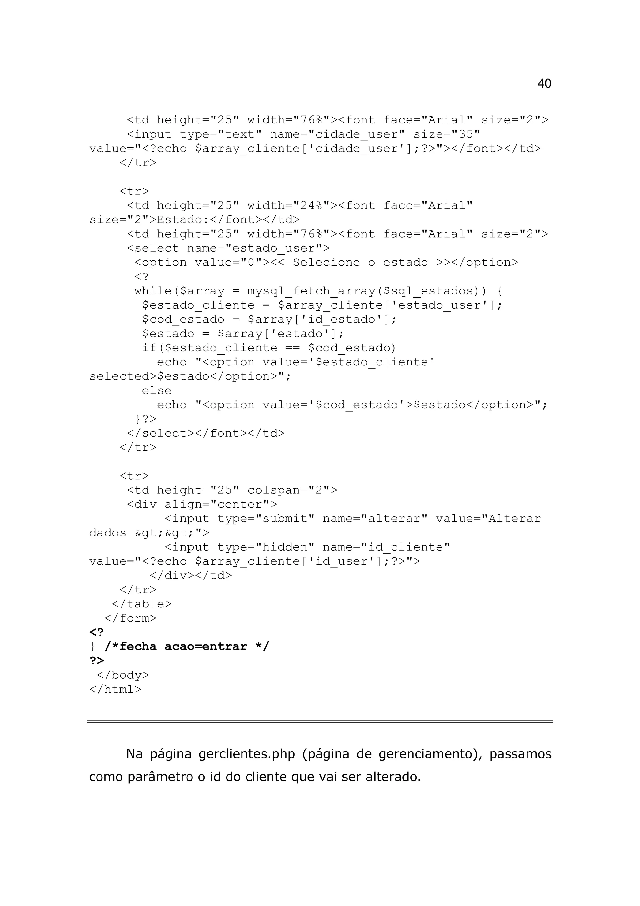 40

     <td height="25" width="76%"><font face="Arial" size="2">
     <input type="text" name="cidade_user" size="35"
value="<?echo $array_cliente['cidade_user'];?>"></font></td>
    </tr>

    <tr>
     <td height="25" width="24%"><font face="Arial"
size="2">Estado:</font></td>
     <td height="25" width="76%"><font face="Arial" size="2">
     <select name="estado_user">
      <option value="0"><< Selecione o estado >></option>
      <?
      while($array = mysql_fetch_array($sql_estados)) {
       $estado_cliente = $array_cliente['estado_user'];
       $cod_estado = $array['id_estado'];
       $estado = $array['estado'];
       if($estado_cliente == $cod_estado)
          echo "<option value='$estado_cliente'
selected>$estado</option>";
       else
          echo "<option value='$cod_estado'>$estado</option>";
      }?>
     </select></font></td>
    </tr>

     <tr>
      <td height="25" colspan="2">
      <div align="center">
           <input type="submit" name="alterar" value="Alterar
dados >>">
           <input type="hidden" name="id_cliente"
value="<?echo $array_cliente['id_user'];?>">
         </div></td>
     </tr>
    </table>
   </form>
<?
} /*fecha acao=entrar */
?>
 </body>
</html>




     Na página gerclientes.php (página de gerenciamento), passamos
como parâmetro o id do cliente que vai ser alterado.
 