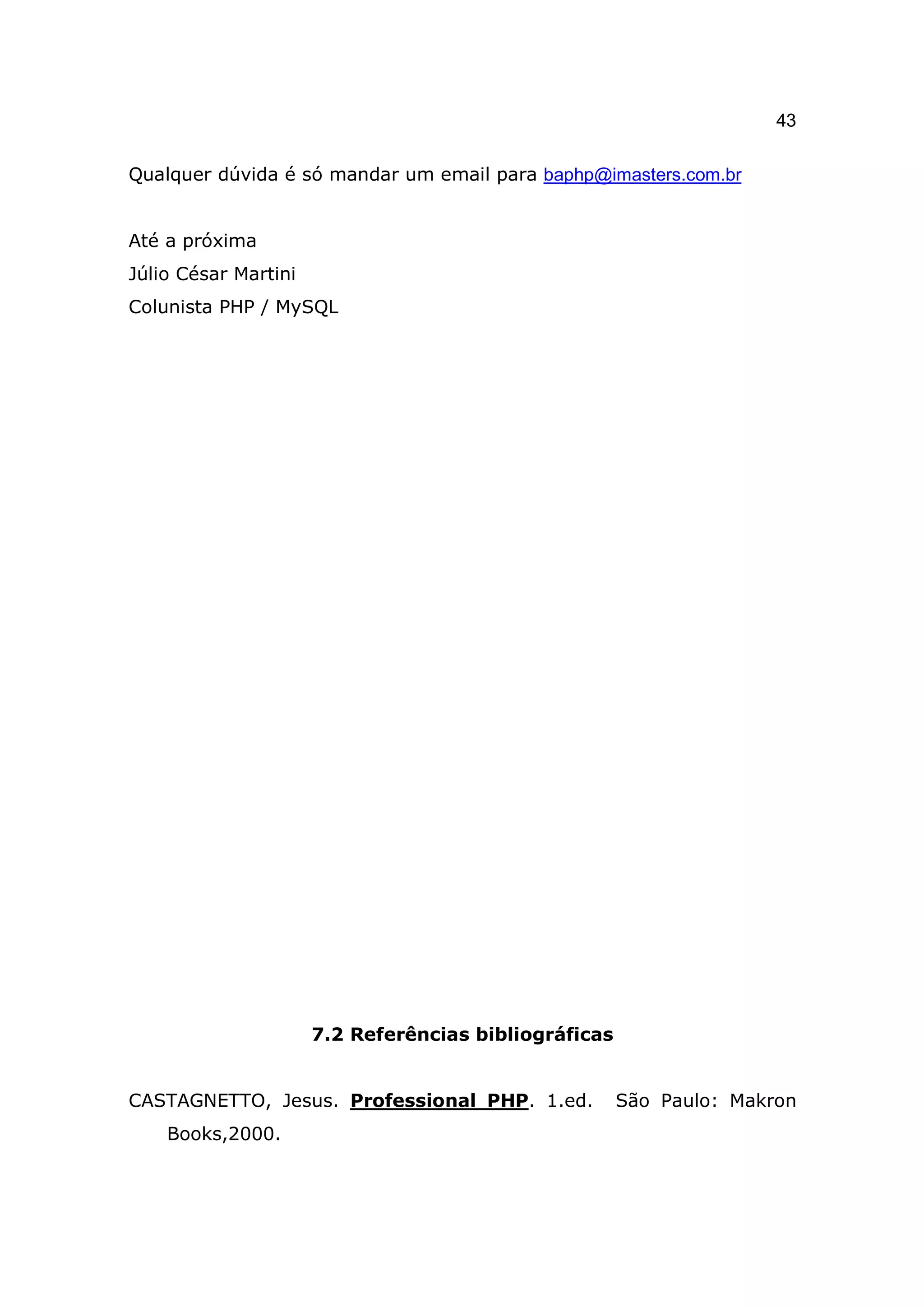43

Qualquer dúvida é só mandar um email para baphp@imasters.com.br


Até a próxima
Júlio César Martini
Colunista PHP / MySQL




                      7.2 Referências bibliográficas


CASTAGNETTO, Jesus. Professional PHP. 1.ed.            São Paulo: Makron
    Books,2000.
 
