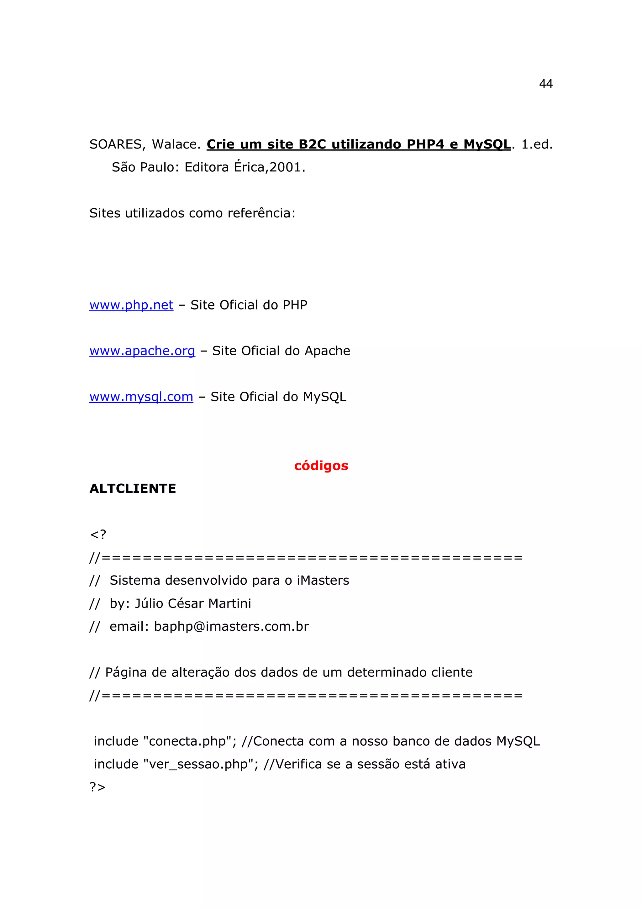 44



SOARES, Walace. Crie um site B2C utilizando PHP4 e MySQL. 1.ed.
     São Paulo: Editora Érica,2001.


Sites utilizados como referência:




www.php.net – Site Oficial do PHP


www.apache.org – Site Oficial do Apache


www.mysql.com – Site Oficial do MySQL




                                 códigos
ALTCLIENTE


<?
//=========================================
// Sistema desenvolvido para o iMasters
// by: Júlio César Martini
// email: baphp@imasters.com.br


// Página de alteração dos dados de um determinado cliente
//=========================================


include "conecta.php"; //Conecta com a nosso banco de dados MySQL
include "ver_sessao.php"; //Verifica se a sessão está ativa
?>
 