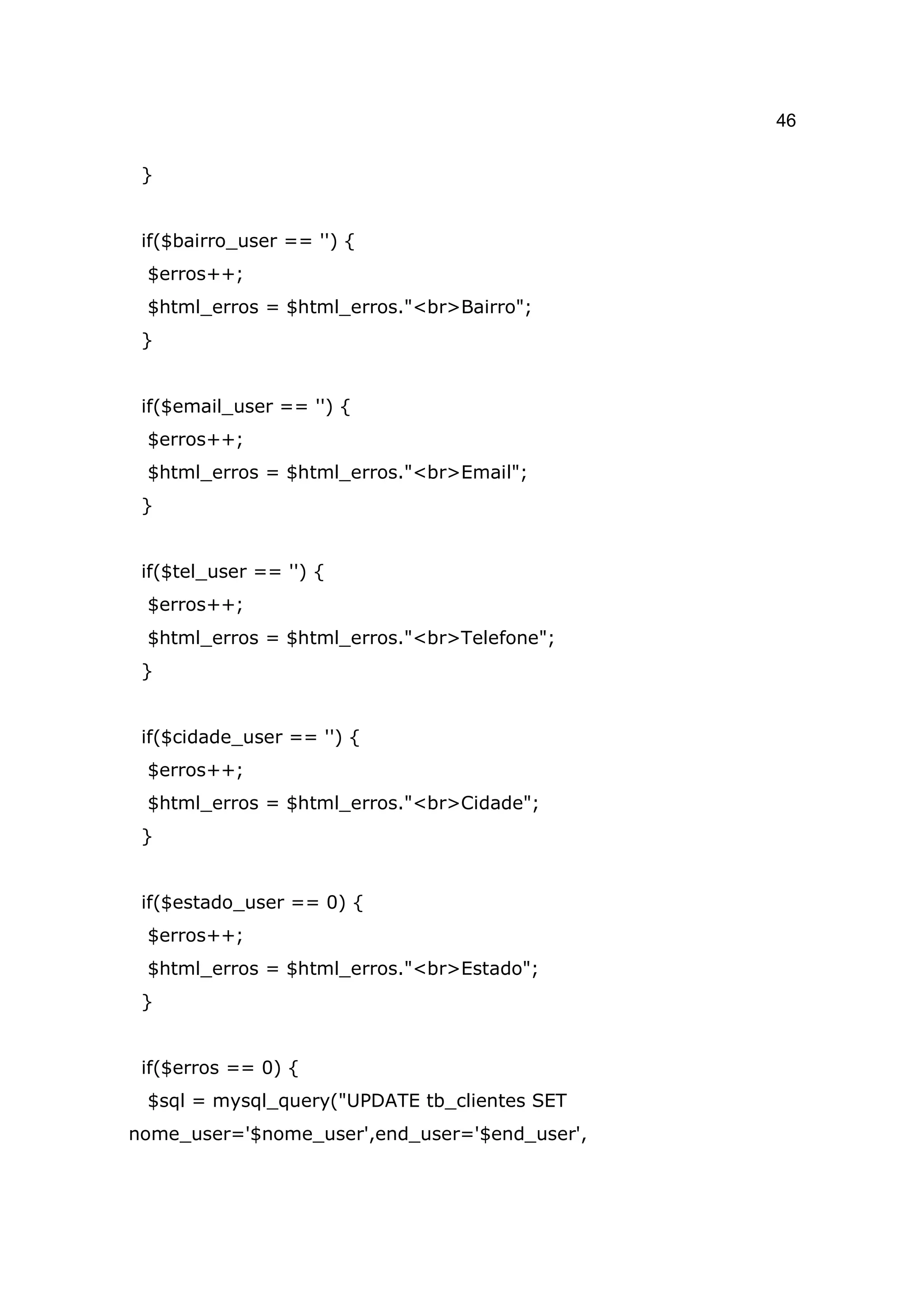 46

 }


 if($bairro_user == '') {
 $erros++;
 $html_erros = $html_erros."<br>Bairro";
 }


 if($email_user == '') {
 $erros++;
 $html_erros = $html_erros."<br>Email";
 }


 if($tel_user == '') {
 $erros++;
 $html_erros = $html_erros."<br>Telefone";
 }


 if($cidade_user == '') {
 $erros++;
 $html_erros = $html_erros."<br>Cidade";
 }


 if($estado_user == 0) {
 $erros++;
 $html_erros = $html_erros."<br>Estado";
 }


 if($erros == 0) {
 $sql = mysql_query("UPDATE tb_clientes SET
nome_user='$nome_user',end_user='$end_user',
 