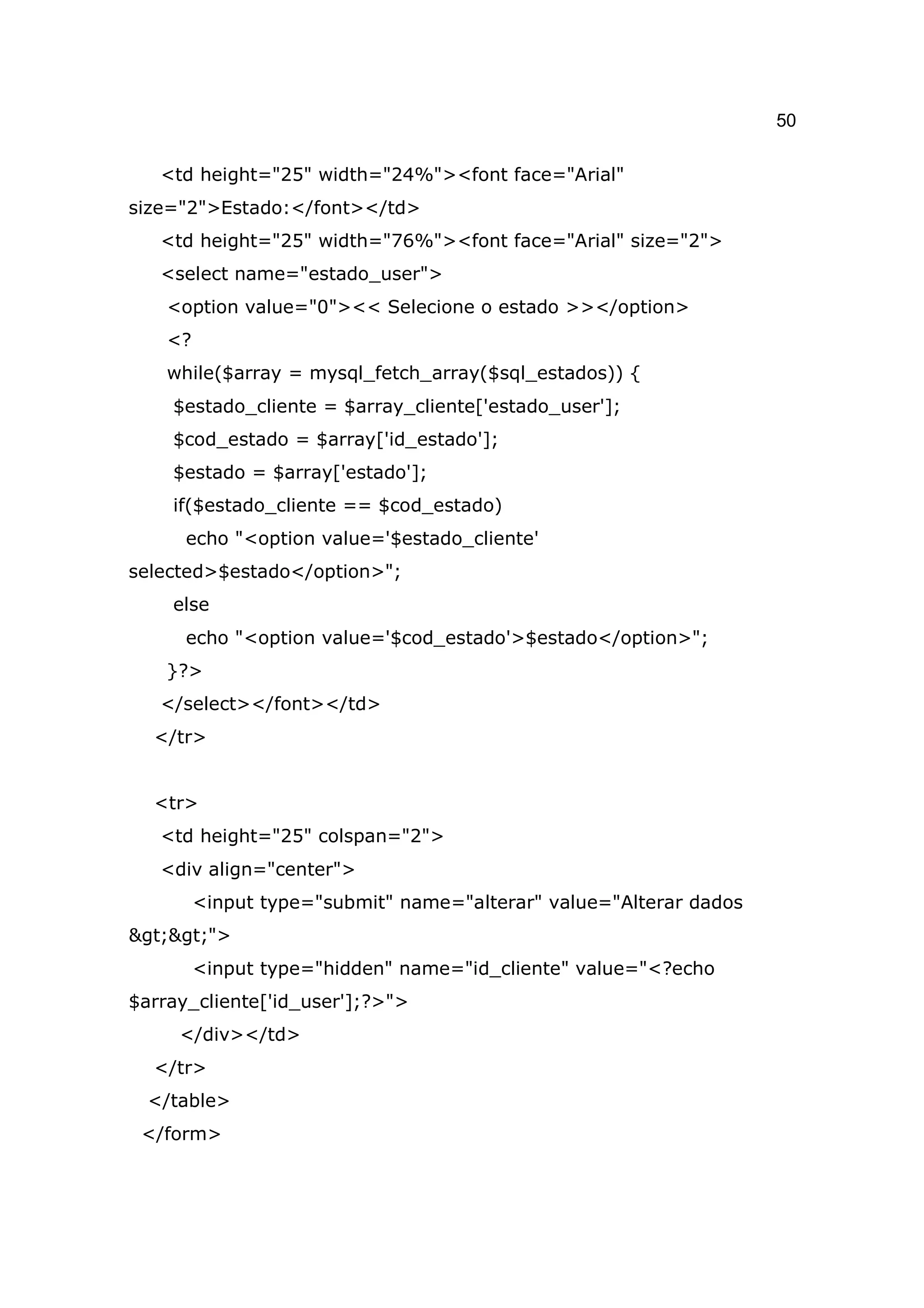 50

   <td height="25" width="24%"><font face="Arial"
size="2">Estado:</font></td>
   <td height="25" width="76%"><font face="Arial" size="2">
   <select name="estado_user">
    <option value="0"><< Selecione o estado >></option>
    <?
    while($array = mysql_fetch_array($sql_estados)) {
    $estado_cliente = $array_cliente['estado_user'];
    $cod_estado = $array['id_estado'];
    $estado = $array['estado'];
    if($estado_cliente == $cod_estado)
      echo "<option value='$estado_cliente'
selected>$estado</option>";
    else
      echo "<option value='$cod_estado'>$estado</option>";
    }?>
   </select></font></td>
  </tr>


  <tr>
   <td height="25" colspan="2">
   <div align="center">
         <input type="submit" name="alterar" value="Alterar dados
>>">
         <input type="hidden" name="id_cliente" value="<?echo
$array_cliente['id_user'];?>">
     </div></td>
  </tr>
  </table>
 </form>
 