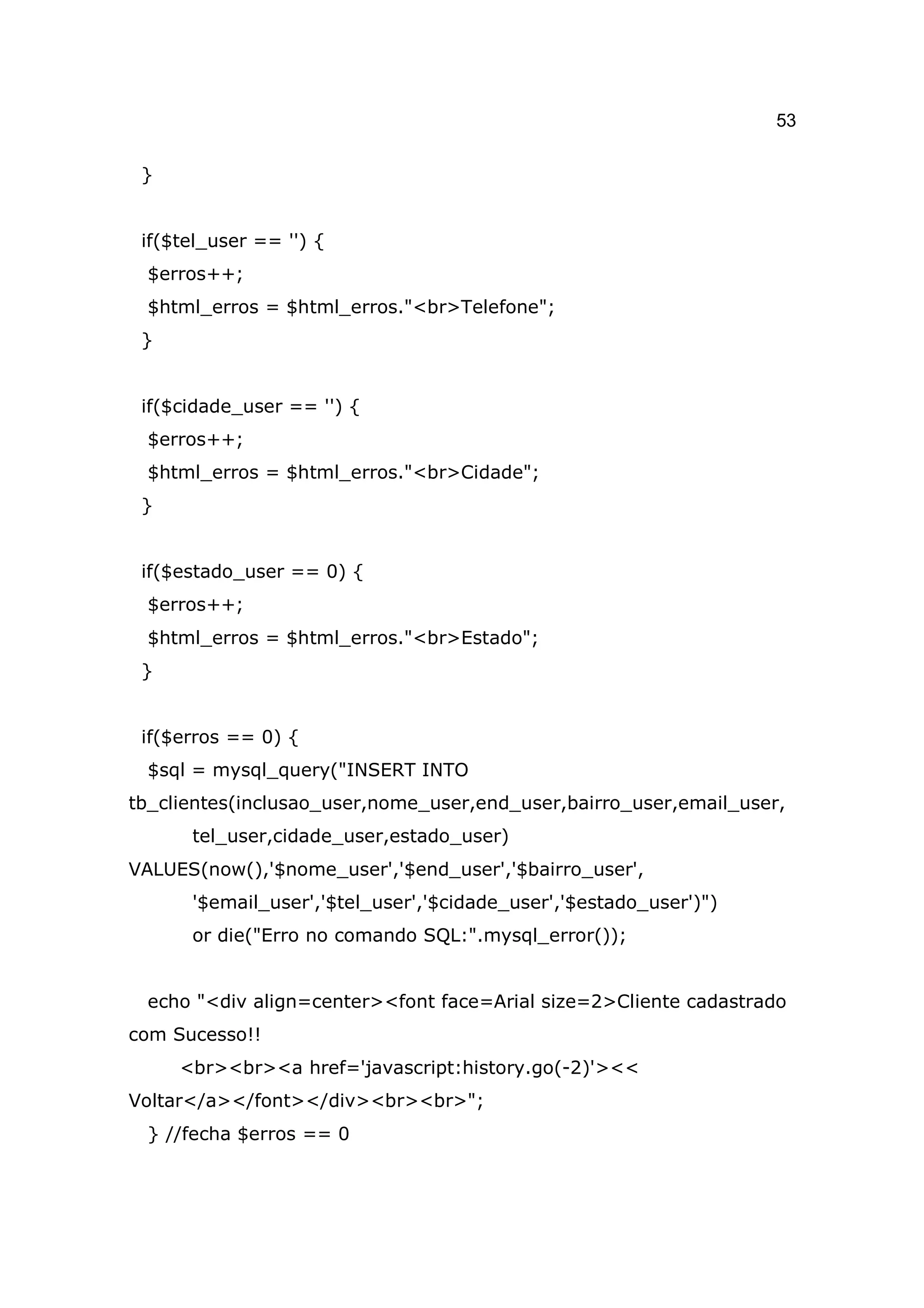 53

 }


 if($tel_user == '') {
 $erros++;
 $html_erros = $html_erros."<br>Telefone";
 }


 if($cidade_user == '') {
 $erros++;
 $html_erros = $html_erros."<br>Cidade";
 }


 if($estado_user == 0) {
 $erros++;
 $html_erros = $html_erros."<br>Estado";
 }


 if($erros == 0) {
 $sql = mysql_query("INSERT INTO
tb_clientes(inclusao_user,nome_user,end_user,bairro_user,email_user,
      tel_user,cidade_user,estado_user)
VALUES(now(),'$nome_user','$end_user','$bairro_user',
      '$email_user','$tel_user','$cidade_user','$estado_user')")
      or die("Erro no comando SQL:".mysql_error());


 echo "<div align=center><font face=Arial size=2>Cliente cadastrado
com Sucesso!!
     <br><br><a href='javascript:history.go(-2)'><<
Voltar</a></font></div><br><br>";
 } //fecha $erros == 0
 