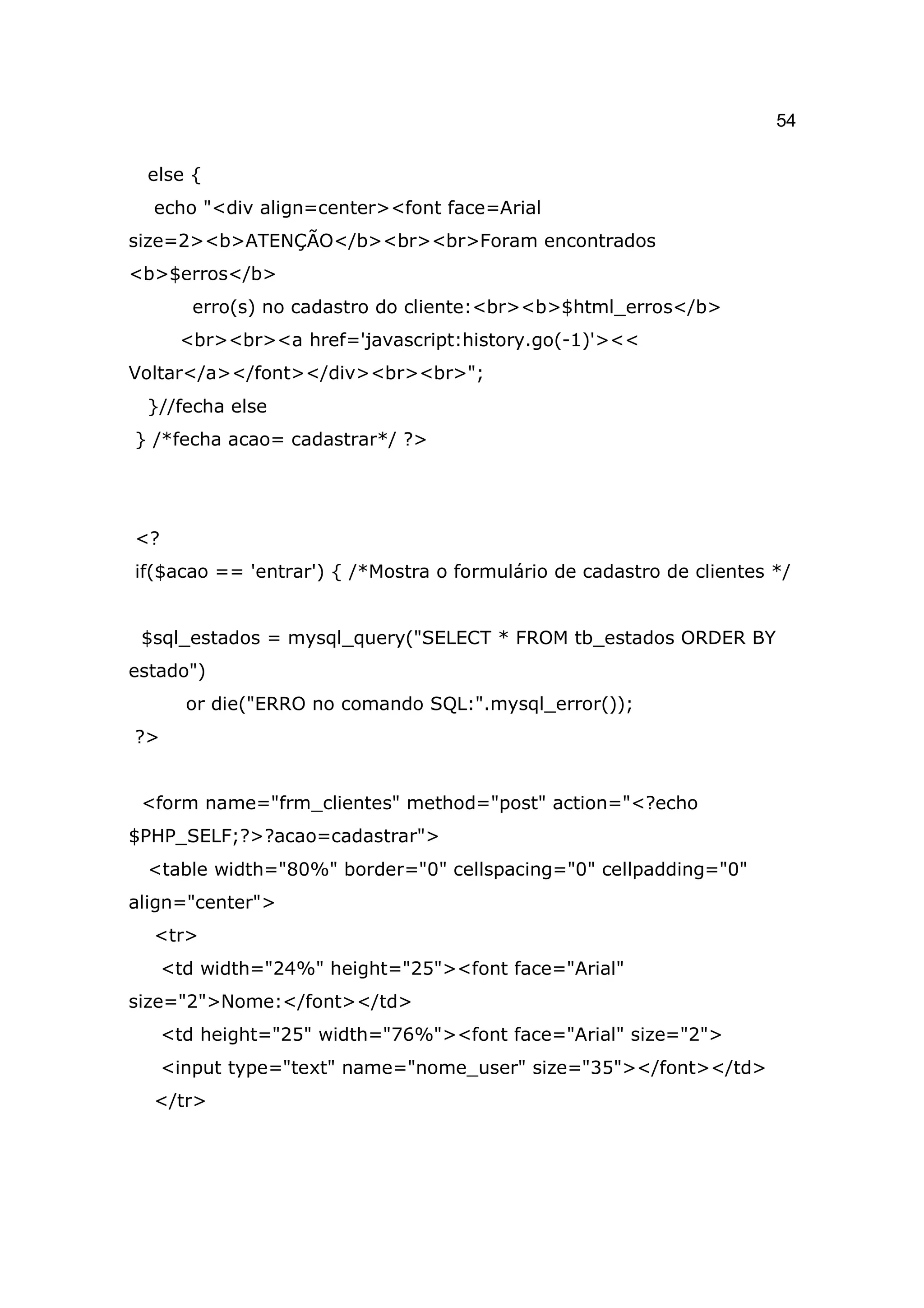 54

 else {
  echo "<div align=center><font face=Arial
size=2><b>ATENÇÃO</b><br><br>Foram encontrados
<b>$erros</b>
        erro(s) no cadastro do cliente:<br><b>$html_erros</b>
      <br><br><a href='javascript:history.go(-1)'><<
Voltar</a></font></div><br><br>";
 }//fecha else
} /*fecha acao= cadastrar*/ ?>




<?
if($acao == 'entrar') { /*Mostra o formulário de cadastro de clientes */


 $sql_estados = mysql_query("SELECT * FROM tb_estados ORDER BY
estado")
       or die("ERRO no comando SQL:".mysql_error());
?>


 <form name="frm_clientes" method="post" action="<?echo
$PHP_SELF;?>?acao=cadastrar">
 <table width="80%" border="0" cellspacing="0" cellpadding="0"
align="center">
  <tr>
     <td width="24%" height="25"><font face="Arial"
size="2">Nome:</font></td>
     <td height="25" width="76%"><font face="Arial" size="2">
     <input type="text" name="nome_user" size="35"></font></td>
  </tr>
 