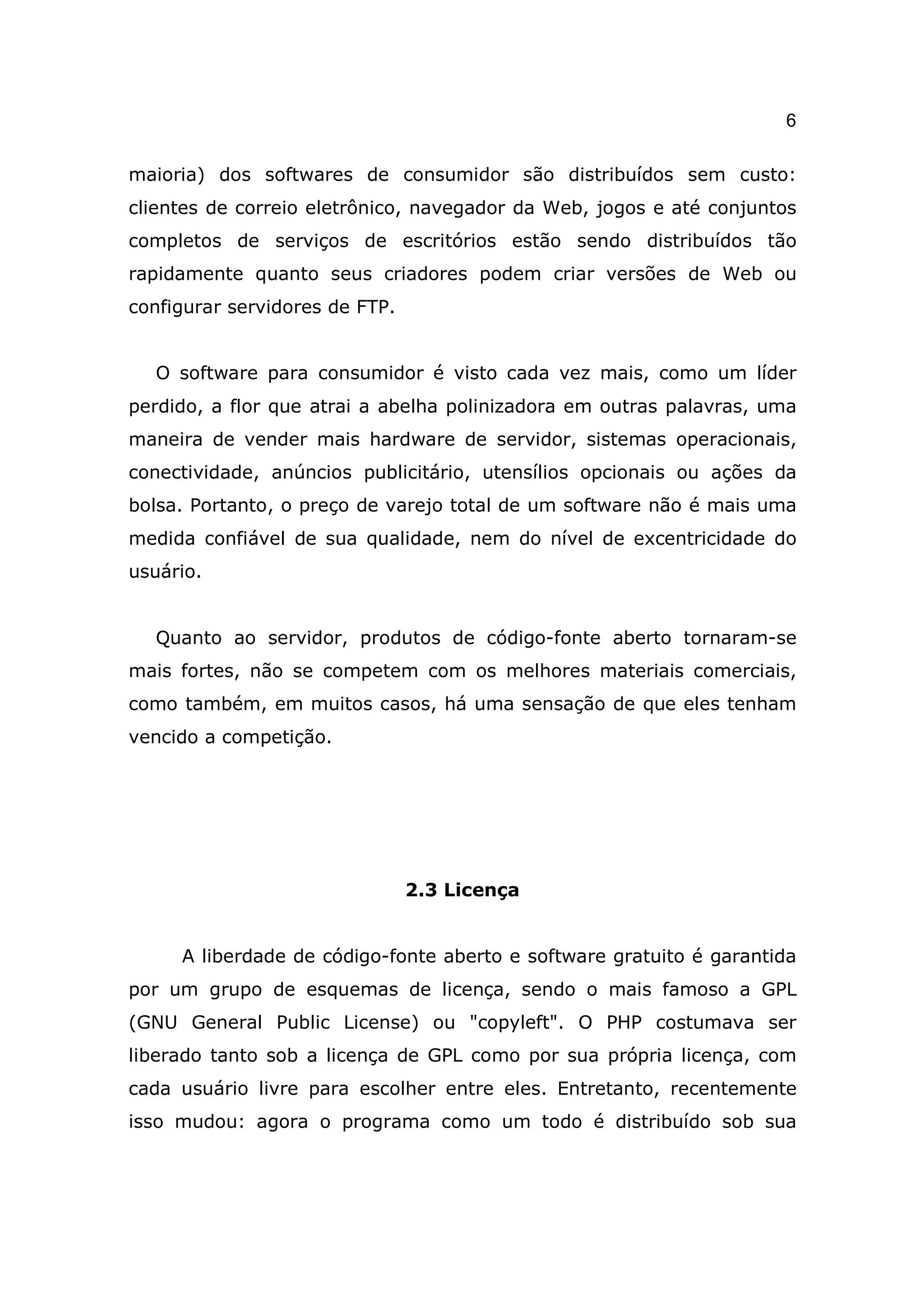 6

maioria) dos softwares de consumidor são distribuídos sem custo:
clientes de correio eletrônico, navegador da Web, jogos e até conjuntos
completos de serviços de escritórios estão sendo distribuídos tão
rapidamente quanto seus criadores podem criar versões de Web ou
configurar servidores de FTP.


  O software para consumidor é visto cada vez mais, como um líder
perdido, a flor que atrai a abelha polinizadora em outras palavras, uma
maneira de vender mais hardware de servidor, sistemas operacionais,
conectividade, anúncios publicitário, utensílios opcionais ou ações da
bolsa. Portanto, o preço de varejo total de um software não é mais uma
medida confiável de sua qualidade, nem do nível de excentricidade do
usuário.


  Quanto ao servidor, produtos de código-fonte aberto tornaram-se
mais fortes, não se competem com os melhores materiais comerciais,
como também, em muitos casos, há uma sensação de que eles tenham
vencido a competição.




                                2.3 Licença


     A liberdade de código-fonte aberto e software gratuito é garantida
por um grupo de esquemas de licença, sendo o mais famoso a GPL
(GNU General Public License) ou "copyleft". O PHP costumava ser
liberado tanto sob a licença de GPL como por sua própria licença, com
cada usuário livre para escolher entre eles. Entretanto, recentemente
isso mudou: agora o programa como um todo é distribuído sob sua
 