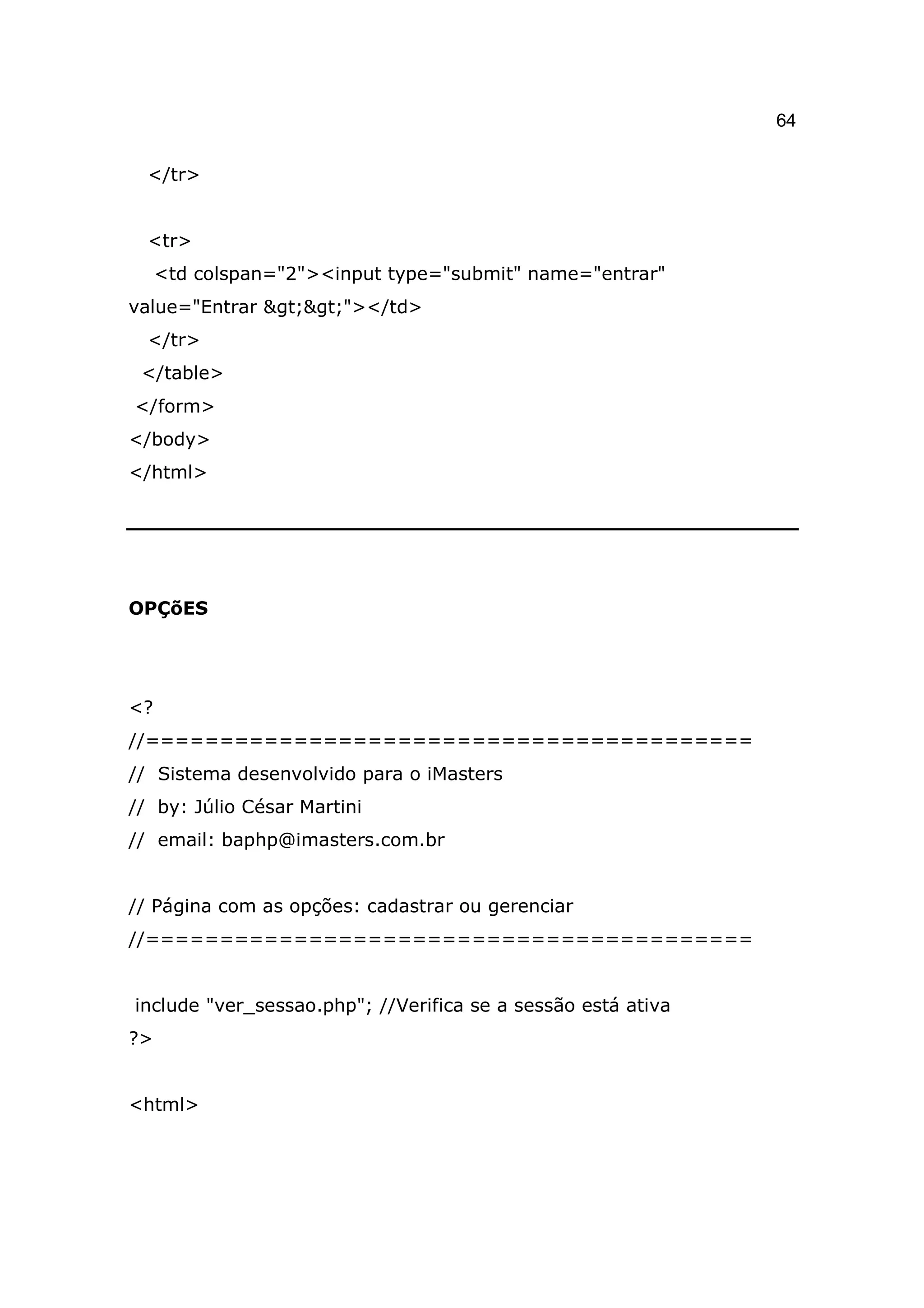 64

  </tr>


  <tr>
     <td colspan="2"><input type="submit" name="entrar"
value="Entrar >>"></td>
  </tr>
 </table>
</form>
</body>
</html>




OPÇõES




<?
//=========================================
// Sistema desenvolvido para o iMasters
// by: Júlio César Martini
// email: baphp@imasters.com.br


// Página com as opções: cadastrar ou gerenciar
//=========================================


include "ver_sessao.php"; //Verifica se a sessão está ativa
?>


<html>
 