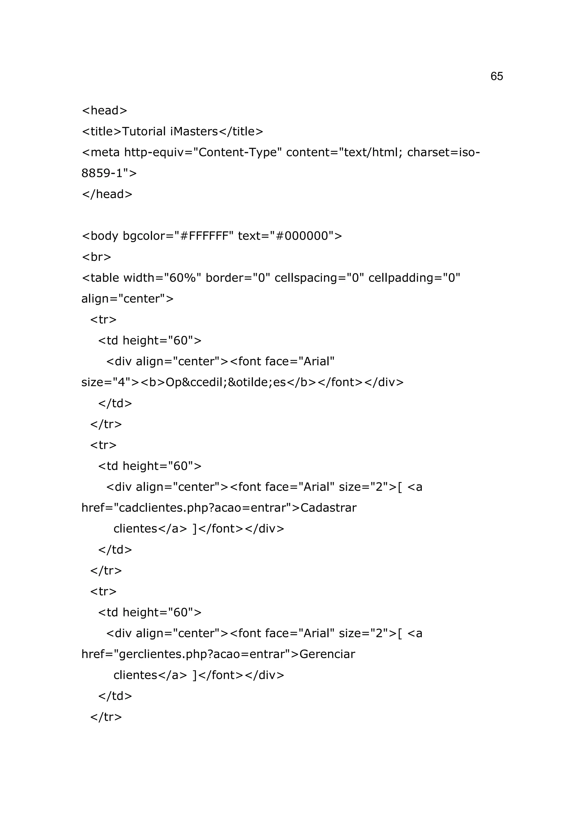 65

<head>
<title>Tutorial iMasters</title>
<meta http-equiv="Content-Type" content="text/html; charset=iso-
8859-1">
</head>


<body bgcolor="#FFFFFF" text="#000000">
<br>
<table width="60%" border="0" cellspacing="0" cellpadding="0"
align="center">
 <tr>
  <td height="60">
    <div align="center"><font face="Arial"
size="4"><b>Op&ccedil;&otilde;es</b></font></div>
  </td>
 </tr>
 <tr>
  <td height="60">
    <div align="center"><font face="Arial" size="2">[ <a
href="cadclientes.php?acao=entrar">Cadastrar
       clientes</a> ]</font></div>
  </td>
 </tr>
 <tr>
  <td height="60">
    <div align="center"><font face="Arial" size="2">[ <a
href="gerclientes.php?acao=entrar">Gerenciar
       clientes</a> ]</font></div>
  </td>
 </tr>
 