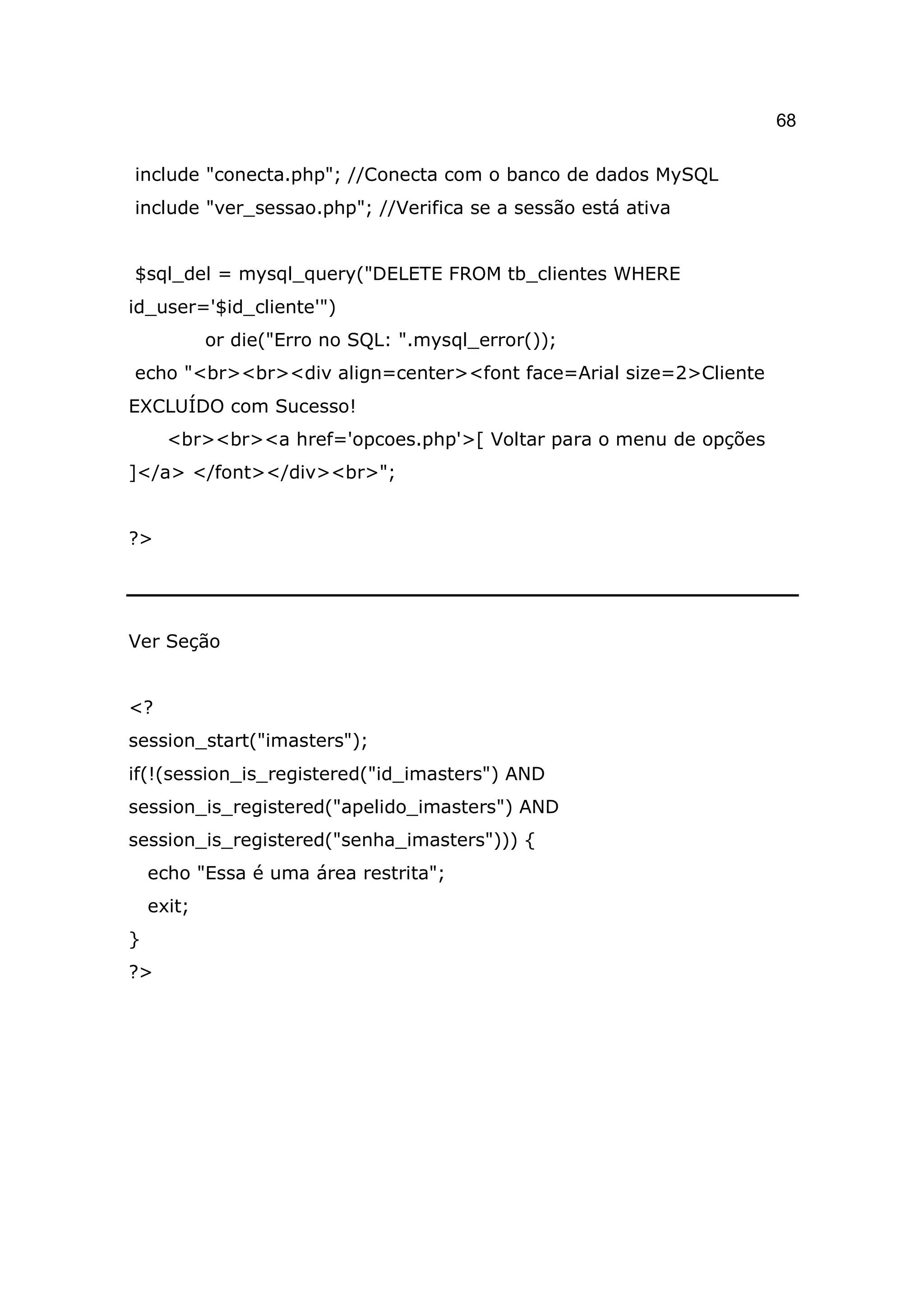68

include "conecta.php"; //Conecta com o banco de dados MySQL
include "ver_sessao.php"; //Verifica se a sessão está ativa


$sql_del = mysql_query("DELETE FROM tb_clientes WHERE
id_user='$id_cliente'")
            or die("Erro no SQL: ".mysql_error());
echo "<br><br><div align=center><font face=Arial size=2>Cliente
EXCLUÍDO com Sucesso!
      <br><br><a href='opcoes.php'>[ Voltar para o menu de opções
]</a> </font></div><br>";


?>




Ver Seção


<?
session_start("imasters");
if(!(session_is_registered("id_imasters") AND
session_is_registered("apelido_imasters") AND
session_is_registered("senha_imasters"))) {
    echo "Essa é uma área restrita";
    exit;
}
?>
 