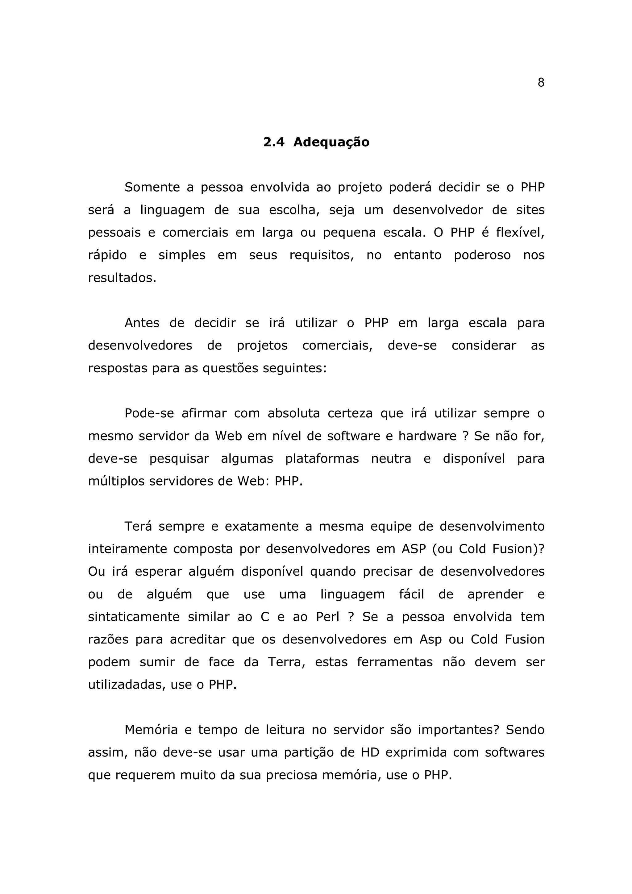 8



                             2.4 Adequação


     Somente a pessoa envolvida ao projeto poderá decidir se o PHP
será a linguagem de sua escolha, seja um desenvolvedor de sites
pessoais e comerciais em larga ou pequena escala. O PHP é flexível,
rápido e simples em seus requisitos, no entanto poderoso nos
resultados.


     Antes de decidir se irá utilizar o PHP em larga escala para
desenvolvedores    de    projetos   comerciais,    deve-se    considerar     as
respostas para as questões seguintes:


     Pode-se afirmar com absoluta certeza que irá utilizar sempre o
mesmo servidor da Web em nível de software e hardware ? Se não for,
deve-se pesquisar algumas plataformas neutra e disponível para
múltiplos servidores de Web: PHP.


     Terá sempre e exatamente a mesma equipe de desenvolvimento
inteiramente composta por desenvolvedores em ASP (ou Cold Fusion)?
Ou irá esperar alguém disponível quando precisar de desenvolvedores
ou   de   alguém   que     use   uma   linguagem    fácil    de   aprender   e
sintaticamente similar ao C e ao Perl ? Se a pessoa envolvida tem
razões para acreditar que os desenvolvedores em Asp ou Cold Fusion
podem sumir de face da Terra, estas ferramentas não devem ser
utilizadadas, use o PHP.


     Memória e tempo de leitura no servidor são importantes? Sendo
assim, não deve-se usar uma partição de HD exprimida com softwares
que requerem muito da sua preciosa memória, use o PHP.
 