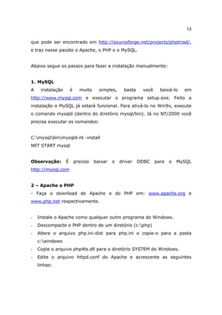13

que pode ser encontrado em http://sourceforge.net/projects/phptriad/,
e traz nesse pacote o Apache, o PHP e o MySQL.


Abaixo segue os passos para fazer a instalação manualmente:


1. MySQL
A    instalação       é     muito     simples,     basta    você     baixá-lo   em
http://www.mysql.com e executar o programa setup.exe. Feito a
instalação o MySQL já estará funcional. Para ativá-lo no Win9x, execute
o comando mysqld (dentro do diretório mysql/bin). Já no NT/2000 você
precisa executar os comandos:


C:mysqlbinmysqld-nt -install
NET START mysql


Observação:       É       preciso   baixar   o   driver    ODBC    para   o   MySQL
http://mysql.com


2 – Apache e PHP
- Faça o download do Apache e do PHP em: www.apache.org e
www.php.net respectivamente.


-   Instale o Apache como qualquer outro programa do Windows.
-   Descompacte o PHP dentro de um diretório (c:php)
-   Altere o arquivo php.ini-dist para php.ini e copie-o para a pasta
    c:windows
-   Copie o arquivo php4ts.dll para o diretório SYSTEM do Windows.
-   Edite o arquivo httpd.conf do Apache e acrescente as seguintes
    linhas:
 