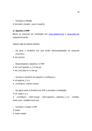 16



-   Inicialize o MySQL
# bin/safe_mysqld –user=mysql &


2- Apache e PHP
Baixe os arquivos de instalação em www.apache.org e www.php.net
respectivamente.


Depois siga os passos abaixo:


-   Vá para o diretório em que serão descompactados os arquivos
    (/usr/src)
# cd /usr/src


-   Descompacte o Apache e o PHP
# tar xvzf apache_1_3.x.tar.gz
# tar xvzf php-4.x.x.tar.gz


-   Vá para o diretório do Apache e configure-o
# cd apache_1.3.x
# ./configure –prefix=/www


-   Vá agora para o diretório do PHP e proceda a instalação
# cd../php-x.x.x
#   ./vonfigure    –with-mysql   –with-apache=../apache_1.3.x   –enable-
track-vars –enable-trans-sid


-   Compile e instale o PHP
# make
# make install
 