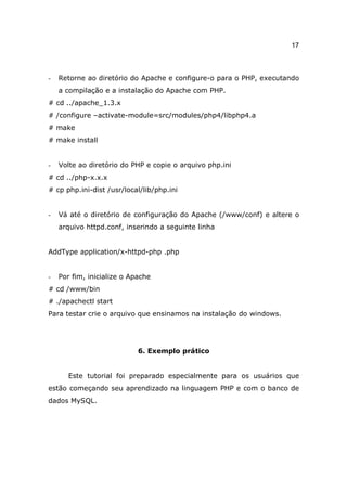 17



-   Retorne ao diretório do Apache e configure-o para o PHP, executando
    a compilação e a instalação do Apache com PHP.
# cd ../apache_1.3.x
# /configure –activate-module=src/modules/php4/libphp4.a
# make
# make install


-   Volte ao diretório do PHP e copie o arquivo php.ini
# cd ../php-x.x.x
# cp php.ini-dist /usr/local/lib/php.ini


-   Vá até o diretório de configuração do Apache (/www/conf) e altere o
    arquivo httpd.conf, inserindo a seguinte linha


AddType application/x-httpd-php .php


-   Por fim, inicialize o Apache
# cd /www/bin
# ./apachectl start
Para testar crie o arquivo que ensinamos na instalação do windows.




                            6. Exemplo prático


       Este tutorial foi preparado especialmente para os usuários que
estão começando seu aprendizado na linguagem PHP e com o banco de
dados MySQL.
 
