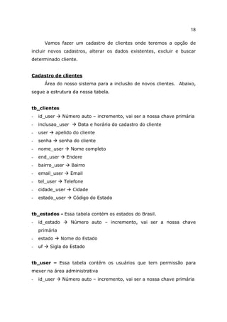 18

         Vamos fazer um cadastro de clientes onde teremos a opção de
incluir novos cadastros, alterar os dados existentes, excluir e buscar
determinado cliente.


Cadastro de clientes
         Área do nosso sistema para a inclusão de novos clientes. Abaixo,
segue a estrutura da nossa tabela.


tb_clientes
-   id_user      Número auto – incremento, vai ser a nossa chave primária
-   inclusao_user       Data e horário do cadastro do cliente
-   user      apelido do cliente
-   senha      senha do cliente
-   nome_user        Nome completo
-   end_user       Endere
-   bairro_user      Bairro
-   email_user      Email
-   tel_user     Telefone
-   cidade_user      Cidade
-   estado_user       Código do Estado


tb_estados - Essa tabela contém os estados do Brasil.
-   id_estado        Número auto – incremento, vai ser a nossa chave
    primária
-   estado      Nome do Estado
-   uf     Sigla do Estado


tb_user – Essa tabela contém os usuários que tem permissão para
mexer na área administrativa
-   id_user      Número auto – incremento, vai ser a nossa chave primária
 