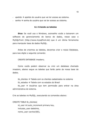19

-   apelido        apelido do usuário que vai ter acesso ao sistema.
-   senha      senha do usuário que vai ter acesso ao sistema.


                             6.1 Criando as tabelas


      Dica: Se você usa o Windows, aconselho vocês a baixarem um
software      de    gerenciamento    de   banco   de   dados,   nesse   caso   o
MySQLFront (http://www.mysqlfront.de) que é um ótima ferramenta
para manipular base de dados MySQL.


      Antes de criarmos as tabelas, devemos criar o nosso Database,
para isso digite o seguinte comando:


      CREATE DATABASE imasters;


      Como vocês podem observar eu criei um database chamado
imasters, abaixo segue as tabelas que farão parte da nossa base de
dados.


      tb_clientes        Tabela com os clientes cadastrados no sistema
      tb_estados         Tabela com os estados do Brasil
      tb_user          Usuários que tem permissão para entrar na área
administrativa do sistema.


Crie as tabelas no MySQL, executando os comandos abaixo:


CREATE TABLE tb_clientes(
      id_user int auto_increment primary key,
      inclusao_user datetime,
      nome_user varchar(80),
 