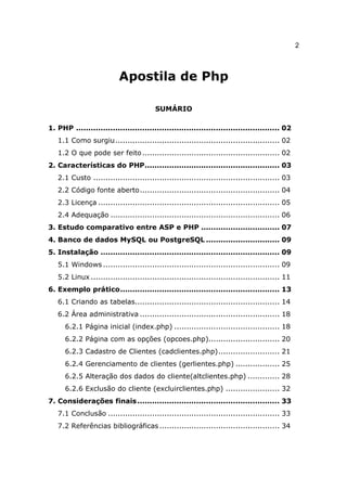 2



                           Apostila de Php

                                        SUMÁRIO

1. PHP ................................................................................... 02
   1.1 Como surgiu................................................................... 02
   1.2 O que pode ser feito ........................................................ 02
2. Características do PHP....................................................... 03
   2.1 Custo ............................................................................ 03
   2.2 Código fonte aberto......................................................... 04
   2.3 Licença .......................................................................... 05
   2.4 Adequação ..................................................................... 06
3. Estudo comparativo entre ASP e PHP ................................ 07
4. Banco de dados MySQL ou PostgreSQL .............................. 09
5. Instalação ......................................................................... 09
   5.1 Windows ........................................................................ 09
   5.2 Linux ............................................................................. 11
6. Exemplo prático................................................................. 13
   6.1 Criando as tabelas........................................................... 14
   6.2 Área administrativa ......................................................... 18
      6.2.1 Página inicial (index.php) ........................................... 18
      6.2.2 Página com as opções (opcoes.php)............................. 20
      6.2.3 Cadastro de Clientes (cadclientes.php)......................... 21
      6.2.4 Gerenciamento de clientes (gerlientes.php) .................. 25
      6.2.5 Alteração dos dados do cliente(altclientes.php) ............. 28
      6.2.6 Exclusão do cliente (excluirclientes.php) ...................... 32
7. Considerações finais .......................................................... 33
   7.1 Conclusão ...................................................................... 33
   7.2 Referências bibliográficas ................................................. 34
 