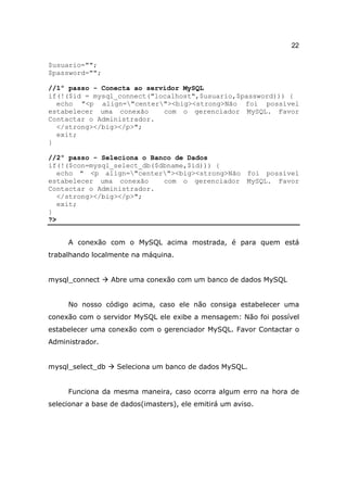 22

$usuario="";
$password="";

//1º passo - Conecta ao servidor MySQL
if(!($id = mysql_connect("localhost",$usuario,$password))) {
  echo "<p align="center"><big><strong>Não foi possível
estabelecer uma conexão     com o gerenciador MySQL. Favor
Contactar o Administrador.
  </strong></big></p>";
  exit;
}

//2º passo - Seleciona o Banco de Dados
if(!($con=mysql_select_db($dbname,$id))) {
   echo " <p align="center"><big><strong>Não foi possível
estabelecer uma conexão     com o gerenciador MySQL. Favor
Contactar o Administrador.
   </strong></big></p>";
   exit;
}
?>


     A conexão com o MySQL acima mostrada, é para quem está
trabalhando localmente na máquina.


mysql_connect     Abre uma conexão com um banco de dados MySQL


     No nosso código acima, caso ele não consiga estabelecer uma
conexão com o servidor MySQL ele exibe a mensagem: Não foi possível
estabelecer uma conexão com o gerenciador MySQL. Favor Contactar o
Administrador.


mysql_select_db    Seleciona um banco de dados MySQL.


     Funciona da mesma maneira, caso ocorra algum erro na hora de
selecionar a base de dados(imasters), ele emitirá um aviso.
 