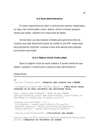 23

                       6.2 Área Administrativa


     É a área responsável por fazer o controle dos clientes cadastrados,
ou seja, nela vamos poder incluir, alterar, excluir e buscar qualquer
cliente que esteja cadastro em nossa base de dados.


     Vamos fazer uso das sessões (método para gerenciamento de
usuários que está disponível à partir da versão 4) em PHP nessa área,
pois precisamos restringir o acesso a essa área apenas para pessoas
que tenham permissão.


                   6.2.1 Página inicial (index.php)

     Essa é a página inicial do nosso sistema. É aonde vamos ter que
digitar o apelido e a senha para o acesso à área administrativa.


Código fonte:


<?
 include "conecta.php"; //Arquivo que conecta com o MySQL

 if(($apelido_login) AND ($senha_login)) { //Ele entra nessa
condição se as duas variáveis não estiverem vazia

$sql = mysql_query("SELECT * FROM tb_user WHERE
apelido='$apelido_login' AND senha='$senha_login'",$con) or
die("ERRO no comando SQL :".mysql_error());

if(mysql_num_rows($sql) > 0) {
 $id_imasters = mysql_result($sql,0,"id_user");
 $apelido_imasters = mysql_result($sql,0,"apelido");
 $senha_imasters = mysql_result($sql,0,"senha");

 session_start("imasters"); //Inicializa uma sessão

session_register("id_imasters","apelido_imasters","senha_imas
ters"); //Registra as variáveis na sessão
 