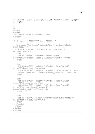24


 header("Location:opcoes.php"); //Redireciona para a página
de opções
  }
}
?>
<html>
<head>
 <title>Tutorial iMasters</title>
</head>

<body bgcolor="#FFFFFF" text="#000000">

 <form name="frm_login" method="post" action="<?echo
$PHP_SELF;?>">
  <table width="40%" border="0" cellspacing="0"
cellpadding="0">
   <tr>
    <td colspan="2"><b><font face="Arial"
size="3">IDENTIFICA&Ccedil;&Atilde;O</font></b></td>
   </tr>

   <tr>
    <td width="33%" height="25"><font face="Arial"
size="2">Apelido:</font></td>
    <td width="67%" height="25"><font face="Arial" size="2">
    <input type="text" name="apelido_login"></font></td>
   </tr>

   <tr>
    <td width="33%" height="25"><font face="Arial"
size="2">Senha:</font></td>
    <td width="67%" height="25"><font face="Arial"
size="2"><input type="password"
name="senha_login"></font></td>
   </tr>

   <tr>
    <td colspan="2"><input type="submit" name="entrar"
value="Entrar >>"></td>
   </tr>
  </table>
 </form>
</body>
</html>
 