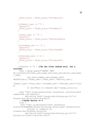 28

     $html_erros = $html_erros."<br>Bairro";
    }

    if($email_user == '') {
     $erros++;
     $html_erros = $html_erros."<br>Email";
    }

    if($tel_user == '') {
     $erros++;
     $html_erros = $html_erros."<br>Telefone";
    }

    if($cidade_user == '') {
     $erros++;
     $html_erros = $html_erros."<br>Cidade";
    }

    if($estado_user == 0) {
     $erros++;
     $html_erros = $html_erros."<br>Estado";
    }

     if($erros == 0) { //Se não tiver nenhum erro, faz a
inclusão
      $sql = mysql_query("INSERT INTO
tb_clientes(inclusao_user,nome_user,end_user,bairro_user,emai
l_user,
             tel_user,cidade_user,estado_user)
VALUES(now(),'$nome_user','$end_user','$bairro_user',

'$email_user','$tel_user','$cidade_user','$estado_user')",$co
n)
             or die("Erro no comando SQL:".mysql_error());

      echo "<div align=center><font face=Arial size=2>Cliente
cadastrado com Sucesso!!
           <br><br><a href='javascript:history.go(-2)'><<
Voltar</a></font></div><br><br>";
      } //fecha $erros == 0
      else {
       echo "<div align=center><font face=Arial
size=2><b>ATENÇÃO</b><br><br>Foram encontrados <b>$erros</b>
             erro(s) no cadastro do
cliente:<br><b>$html_erros</b>
           <br><br><a href='javascript:history.go(-1)'><<
Voltar</a></font></div><br><br>";
 