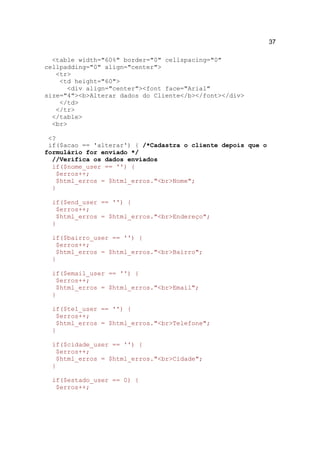 37

  <table width="60%" border="0" cellspacing="0"
cellpadding="0" align="center">
   <tr>
    <td height="60">
      <div align="center"><font face="Arial"
size="4"><b>Alterar dados do Cliente</b></font></div>
    </td>
   </tr>
  </table>
  <br>

 <?
 if($acao == 'alterar') { /*Cadastra o cliente depois que o
formulário for enviado */
  //Verifica os dados enviados
  if($nome_user == '') {
   $erros++;
   $html_erros = $html_erros."<br>Nome";
  }

  if($end_user == '') {
   $erros++;
   $html_erros = $html_erros."<br>Endereço";
  }

  if($bairro_user == '') {
   $erros++;
   $html_erros = $html_erros."<br>Bairro";
  }

  if($email_user == '') {
   $erros++;
   $html_erros = $html_erros."<br>Email";
  }

  if($tel_user == '') {
   $erros++;
   $html_erros = $html_erros."<br>Telefone";
  }

  if($cidade_user == '') {
   $erros++;
   $html_erros = $html_erros."<br>Cidade";
  }

  if($estado_user == 0) {
   $erros++;
 
