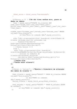 38

   $html_erros = $html_erros."<br>Estado";
  }

  if($erros == 0) { //Se não tiver nenhum erro, grava os
dados na tabela
   $sql = mysql_query("UPDATE tb_clientes SET
nome_user='$nome_user',end_user='$end_user',
bairro_user='$bairro_user',email_user='$email_user',tel_user=
'$tel_user',

cidade_user='$cidade_user',estado_user='$estado_user' WHERE
id_user='$id_cliente'")
          or die("Erro no comando SQL:".mysql_error());

   echo "<div align=center><font face=Arial size=2>Dados do
cliente <b>$nome_user</b> alterados com
        Sucesso!!<br><br><a
href='gerclientes.php?acao=entrar'><<
Voltar</a></font></div><br><br>";
   } //fecha $erros == 0
   else {
    echo "<div align=center><font face=Arial
size=2><b>ATENÇÃO</b><br><br>Foram encontrados <b>$erros</b>
          erro(s) no cadastro do
cliente:<br><b>$html_erros</b>
        <br><br><a href='javascript:history.go(-1)'><<
Voltar</a></font></div><br><br>";
   }//fecha else
 } /*fecha acao= alterar*/
?>

 <?
 if($acao == 'entrar') { /*Mostra o formulário de alteração
dos dados do cliente */

  $sql_cliente = mysql_query("SELECT * FROM tb_clientes WHERE
id_user='$id_cliente'")
                 or die("ERRO no comando
SQL:".mysql_error());
  $array_cliente = mysql_fetch_array($sql_cliente);

  $sql_estados = mysql_query("SELECT * FROM tb_estados ORDER
BY estado")
         or die("ERRO no comando SQL:".mysql_error());
 ?>
 
