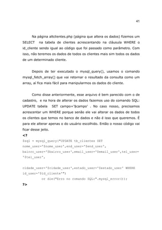 41



      Na página altclientes.php (página que altera os dados) fizemos um
SELECT     na tabela de clientes acrescentando na cláusula WHERE o
id_cliente sendo igual ao código que foi passado como parâmetro. Com
isso, não teremos os dados de todos os clientes mais sim todos os dados
de um determinado cliente.


      Depois de ter executado o mysql_query(), usamos o comando
mysql_fetch_array() que vai retornar o resultado da consulta como um
array, aí fica mais fácil para manipularmos os dados do cliente.


      Como disse anteriormente, esse arquivo é bem parecido com o de
cadastro, e na hora de alterar os dados fazemos uso do comando SQL:
UPDATE tabela        SET campo=’$campo’ . No caso nosso, precisamos
acrescentar um WHERE porque senão ele vai alterar os dados de todos
os clientes que temos no banco de dados e não é isso que queremos. É
para ele alterar apenas o do usuário escolhido. Então o nosso código vai
ficar desse jeito.
<?
$sql = mysql_query("UPDATE tb_clientes SET
nome_user='$nome_user',end_user='$end_user',
bairro_user='$bairro_user',email_user='$email_user',tel_user=
'$tel_user',


cidade_user='$cidade_user',estado_user='$estado_user' WHERE
id_user='$id_cliente'")
            or die("Erro no comando SQL:".mysql_error());
?>
 
