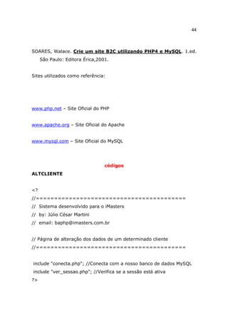 44



SOARES, Walace. Crie um site B2C utilizando PHP4 e MySQL. 1.ed.
     São Paulo: Editora Érica,2001.


Sites utilizados como referência:




www.php.net – Site Oficial do PHP


www.apache.org – Site Oficial do Apache


www.mysql.com – Site Oficial do MySQL




                                 códigos
ALTCLIENTE


<?
//=========================================
// Sistema desenvolvido para o iMasters
// by: Júlio César Martini
// email: baphp@imasters.com.br


// Página de alteração dos dados de um determinado cliente
//=========================================


include "conecta.php"; //Conecta com a nosso banco de dados MySQL
include "ver_sessao.php"; //Verifica se a sessão está ativa
?>
 