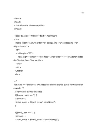 45

<html>
<head>
<title>Tutorial iMasters</title>
</head>


<body bgcolor="#FFFFFF" text="#000000">
<br>
 <table width="60%" border="0" cellspacing="0" cellpadding="0"
align="center">
 <tr>
     <td height="60">
      <div align="center"><font face="Arial" size="4"><b>Alterar dados
do Cliente</b></font></div>
     </td>
 </tr>
 </table>
 <br>


<?
if($acao == 'alterar') { /*Cadastra o cliente depois que o formulário for
enviado */
 //Verifica os dados enviados
 if($nome_user == '') {
 $erros++;
 $html_erros = $html_erros."<br>Nome";
 }


 if($end_user == '') {
 $erros++;
 $html_erros = $html_erros."<br>Endereço";
 